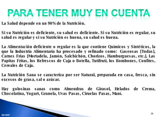 28/05/09 La Salud depende en un 90% de la Nutrición.  Si su Nutrición es deficiente, su salud es deficiente. Si su Nutrición es regular, su salud es regular y si su Nutrición es buena, su salud es buena.  La Alimentación deficiente o regular es la que contiene Químicos y Sintéticos, la que la Industria Alimentaría ha procesado y refinado como:  Gaseosas [Todas], Carnes Frías [Mortadela, Jamón, Salchichón, Chorizos, Hamburguesas, etc.], Las Papitas Fritas, los Refrescos de Caja o Botella, Tutifruti, los Bombones, Confites, Cereales de Caja.  La Nutrición Sana se caracteriza por ser Natural, preparada en casa, fresca, sin excesos de grasa, sal o azúcar.  Hay golosinas sanas como Almendras de Girasol, Helados de Crema, Chocolatina, Yogurt, Granola, Uvas Pasas, Ciruelas Pasas, Maní.   
