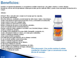 28/05/09 Fortalece el Aparato Respiratorio y es un poderoso auxiliar contra la tos y las gripes crónicas y ciertas alergias.  Retarda los efectos del envejecimiento celular provocados por los radicales libres; ayuda a tener una mejor circulación de la sangre. Además:  El Dual C Mix se absorbe más y mejor en el cuerpo que las cápsulas.  Es un potente antioxidante.  Eleva las defensas, ayudando a resistir mejor las infecciones virales y bacterianas.  Ayuda a una pronta recuperación de fracturas óseas, acelerando la cicatrización.  Ayuda contra el cáncer de cualquier tipo.  Ayuda a reducir el colesterol en la sangre.  Reduce el depósito de grasas en las paredes arteriales.  Actúa en la producción de neurotransmisores.  Protege contra los daños químicos asociados con el alcohol, drogas y tabaco.  Ayuda a combatir las alergias.  Es auxiliar en los problemas de asma, rinitis, bronquitis, neumonía, etc.  Ayuda a disminuir el dolor en várices, así como para combatirlas.  Ayuda a combatir la embolia cerebral.  Actúa contra la fiebre reumática.  Está indicado para padecimientos de la columna vertebral.  Es un excelente auxiliar contra la leucemia.  Ayuda a controlar la presión arterial.  Ayuda a combatir problemas de los riñones.  Es ideal para eliminar la sinusitis.  Ayuda a mejorar al organismo en problemas de SIDA.  Es un auxiliar en los problemas de lupus eritematoso.  Ayuda a combatir la osteoporosis.  Mejora la condición de la piel.  Dato interesante: Una ración contiene la misma cantidad de vitamina C que se encontraría en una docena de naranjas 