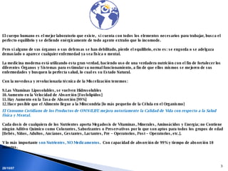 El cuerpo humano es el mejor laboratorio que existe,  si cuenta con todos los elementos necesarios para trabajar, busca el perfecto equilibrio y se defiende enérgicamente de todo agente extraño que lo incomode. Pero si alguno de sus órganos o sus defensas se han debilitado, pierde el equilibrio, esto es: se engorda o se adelgaza demasiado o aparece cualquier enfermedad ya sea física o mental. La medicina moderna está utilizando esta gran verdad, haciendo uso de una verdadera nutrición con el fin de fortalecer los diferentes Órganos y Sistemas para estimular su normal funcionamiento, a fin de que ellos mismos se mejoren de sus enfermedades y busquen la perfecta salud, lo cual es su Estado Natural. Con la novedosa y revolucionaria técnica de la Miscelización tenemos: Las Vitaminas Liposolubles, se vuelven Hidrosolubles Aumento en la Velocidad de Absorción [Fosfolípidos] Hay Aumento en la Tasa de Absorción [99%] Hace posible que el Alimento llegue a la Mitocondria [lo más pequeño de la Célula en el Organismo] El Consumo Cotidiano de los Productos de OMNILIFE mejora notoriamente la Calidad de Vida con respecto a la Salud Física y Mental.  Cada dosis de cualquiera de los Nutrientes aporta Megadosis de Vitaminas, Minerales, Aminoácidos y Energía; no Contiene ningún Aditivo Químico como Colorantes, Saborizantes o Preservativos por lo que son aptos para todos los grupos de edad [Bebés, Niños, Adultos, Ancianos, Gestantes, Lactantes, Pre – Operatorios, Post – Operatorios, etc.].  Y lo más importante  son Nutrientes, NO Medicamentos .  Con capacidad de absorción de 99% y tiempo de absorción 10 minutos. 28/05/09 