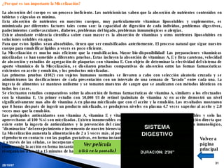 28/05/09 ¿Por qué es tan importante la Miscelización?                     La absorción del cuerpo es un proceso ineficiente. Los nutricionistas saben que la absorción de nutrientes contenidos en tabletas y cápsulas es mínima. Esta absorción de nutrientes en nuestros cuerpos, muy particularmente vitaminas liposolubles y suplementos, es minimizada por diferentes factores tales como son: la capacidad de digestión de cada individuo, problemas digestivos, padecimientos cardiovasculares, diabetes, problemas del hígado, problemas inmunológicos o alergias. Existe abundante evidencia científica sobre cuan mayor es la absorción de vitaminas y otros nutrientes liposolubles en soluciones solubles en agua.        Para que estos lípidos sean absorbidos, tienen que ser emulsificados anteriormente. El proceso natural que sigue nuestro cuerpo para emulsificar lípidos a veces es poco eficiente.  La Miscelización es mucho más eficiente que la emulsificacion. Mayor bio-disponibilidad! Las preparaciones vitamínicas micelizadas se han sometido a diferentes pruebas. Estas incluyen la absorción de vitaminas A, E y Beta caroteno, velocidad de absorción y estudios de agregación de plaquetas con vitamina E. Con objeto de determinar la efectividad del sistema de aporte vitamínico de la Miscelización, se diseñaron pruebas comparativas de absorción entre las formas farmacéuticas existentes en aceite y emulsión, y los productos micelizadas.   Las primeras pruebas (1982) con sujetos humanos normales se llevaron a cabo con selección aleatoria cruzada y se administraron las dosificaciones de cada presentación con un intervalo de una semana de "lavado" entre cada una. La ingesta de alimentos se mantuvo uniforme y se tomaron muestras de sangre que se analizaron con métodos idénticos en todos los casos.  Se efectuaron estudios comparativos sobre la absorción de formas farmacéuticas de vitamina A, similares a los efectuados con la vitamina E. Un primer estudio con 50,000 UI de retinol (palmitato de vitamina A) en aceite demostró un nivel significativamente mas alto de vitamina A en plasma micelizado que con el aceite y la emulsión. Los resultados mostraron que 8 horas después de ingerir un producto micelizado, se produjeron niveles en plasma 4.7 veces superior al aceite y 2.0 veces mas que la emulsión. Los principales antioxidantes son vitamina A, vitamina E y vitamina C. De estas tres dos son liposolubles y solo las aprovecharas al 100 % si son micelizadas. Existen innumerables estudios científicos que demuestran la relación directa que existe entre la ingesta de antioxidantes y la prevención del cáncer, el fortalecimiento de nuestro sistema inmunológico, "disminución" del envejecimiento e incremento de nuestro bienestar general. La Miscelización aumenta la alimentación de 2 a 5 veces más. al ponerse  el producto en contacto con las papilas gustativas, en forma instantánea y a través de las células, se incorporan en el torrente sanguíneo  comenzando la acción en forma instantánea, pudiendo notarse su efecto en  el organismo a los 10 a 15 minutos de haberlo ingerido. Volver a página principal Ver película (click en la pantalla ) 