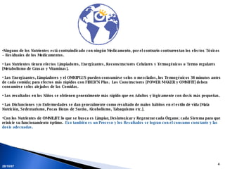 Ninguno de los Nutrientes está contraindicado con ningún Medicamento, por el contrario contrarrestan los efectos Tóxicos – Residuales de los Medicamentos. Los Nutrientes tienen efectos Limpiadores, Energizantes, Reconstructores Celulares y Termogénicos o Termo regulares [Metabolismo de Grasas y Vitaminas]. Los Energizantes, Limpiadores y el OMNIPLUS pueden consumirse solos o mezclados, los Termogénicos 30 minutos antes de cada comida; para efectos más rápidos con FIBER’N Plus.  Los Constructores [POWER MAKER y OMNIFIT] deben consumirse solos alejados de las Comidas. Los resultados en los Niños se obtienen generalmente más rápido que en Adultos y lógicamente con dosis más pequeñas. Las Disfunciones y/o Enfermedades se dan generalmente como resultado de malos hábitos en el estilo de vida [Mala Nutrición, Sedentarismo, Pocas Horas de Sueño, Alcoholismo, Tabaquismo etc.].  Con los Nutrientes de OMNILIFE lo que se busca es Limpiar, Desintoxicar y Regenerar cada Órgano; cada Sistema para que reinicie su funcionamiento óptimo.  Eso también es un Proceso y los Resultados se logran con el consumo constante y las dosis adecuadas. 28/05/09 