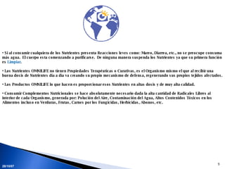 Si al consumir cualquiera de los Nutrientes presenta Reacciones leves como: Mareo, Diarrea, etc., no se preocupe consuma más agua.  El cuerpo esta comenzando a purificarse.  De ninguna manera suspenda los Nutrientes ya que su primera función es  Limpiar . Los Nutrientes OMNILIFE no tienen Propiedades Terapéuticas o Curativas, es el Organismo mismo el que al recibir una buena dosis de Nutrientes día a día va creando su propio mecanismo de defensa, regenerando sus propios tejidos afectados.  Los Productos OMNILIFE lo que hacen es proporcionar esos Nutrientes en altas dosis y de muy alta calidad.  Consumir Complementos Nutricionales se hace absolutamente necesario dada la alta cantidad de Radicales Libres al interior de cada Organismo, generada por: Polución del Aire, Contaminación del Agua, Altos Contenidos Tóxicos en los Alimentos incluso en Verduras, Frutas, Carnes por los Fungicidas, Herbicidas, Abonos, etc. 28/05/09 