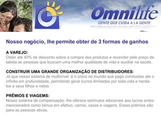 Nosso negócio, lhe permite obter de 3 formas de ganhos A VAREJO:  Obter até 40% de desconto sobre a compra dos produtos e revender pelo preço de tabela as pessoas que buscam uma melhor qualidade de vida e auxiliar na saúde. CONSTRUIR UMA GRANDE ORGANIZAÇÃO DE DISTRIBUIDORES:  Já que nosso sistema de multinível  é o único no mundo que paga comissões até o infinito em profundidade, permitindo gerar lucros ilimitados por toda vida e herdá-los a seus filhos e netos. PRÊMIOS E VIAGEMS:   Nosso sistema de compensação, lhe oferece estímulos adicionais aos lucros antes mencionados como bônus em efetivo, carros, casas e viagens. Esses prêmios são para as pessoas ativas. 