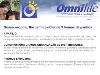 Nosso negócio, lhe permite obter de 3 formas de ganhos A VAREJO:  Obter até 40% de desconto sobre a compra dos produtos e revender pelo preço de tabela as pessoas que buscam uma melhor qualidade de vida e auxiliar na saúde. CONSTRUIR UMA GRANDE ORGANIZAÇÃO DE DISTRIBUIDORES:  Já que nosso sistema de multinível  é o único no mundo que paga comissões até o infinito em profundidade, permitindo gerar lucros ilimitados por toda vida e herdá-los a seus filhos e netos. PRÊMIOS E VIAGEMS:   Nosso sistema de compensação, lhe oferece estímulos adicionais aos lucros antes mencionados como bônus em efetivo, carros, casas e viagens. Esses prêmios são para as pessoas ativas. 