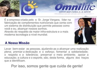 A Nossa Missão Levar  bem-estar  as pessoas, ajudando-as a alcançar uma realização plena;  premiar a dedicação  e  o  esforço;  fomentar  a  solidariedade; o  respeito  e  a  tolerância;  preservar  o  meio  ambiente;  apoiar  a educação; a cultura e o esporte, são, desta forma,  alguns  dos  traços que a identificam.  Por isso, somos gente que cuida de gente! É a empresa criada pelo  o  Sr. Jorge Vergara,  líder na fabricação de complementos nutricionais que conta com um sistema de distribuição que permite pessoas como você e eu, alcançar nossos sonhos.  Através do respaldo da maior infra-estrutura e a mais moderna tecnologia a nível mundial. 