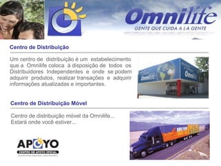 Centro de Distribuição Um centro de  distribuição é um  estabelecimento que a  Omnilife coloca  à disposição de  todos  os  Distribuidores  Independentes  e  onde  se podem  adquirir  produtos,  realizar transações  e  adquirir informações atualizadas e importantes. Centro de Distribuição Móvel Centro de distribuição móvel da Omnilife... Estará onde você estiver... 