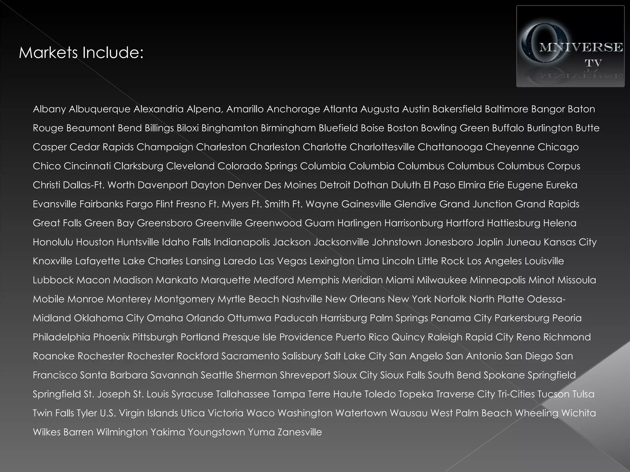 Markets Include:


 Albany Albuquerque Alexandria Alpena, Amarillo Anchorage Atlanta Augusta Austin Bakersfield Baltimore Bangor Baton
 Rouge Beaumont Bend Billings Biloxi Binghamton Birmingham Bluefield Boise Boston Bowling Green Buffalo Burlington Butte
 Casper Cedar Rapids Champaign Charleston Charleston Charlotte Charlottesville Chattanooga Cheyenne Chicago
 Chico Cincinnati Clarksburg Cleveland Colorado Springs Columbia Columbia Columbus Columbus Columbus Corpus
 Christi Dallas-Ft. Worth Davenport Dayton Denver Des Moines Detroit Dothan Duluth El Paso Elmira Erie Eugene Eureka
 Evansville Fairbanks Fargo Flint Fresno Ft. Myers Ft. Smith Ft. Wayne Gainesville Glendive Grand Junction Grand Rapids
 Great Falls Green Bay Greensboro Greenville Greenwood Guam Harlingen Harrisonburg Hartford Hattiesburg Helena
 Honolulu Houston Huntsville Idaho Falls Indianapolis Jackson Jacksonville Johnstown Jonesboro Joplin Juneau Kansas City
 Knoxville Lafayette Lake Charles Lansing Laredo Las Vegas Lexington Lima Lincoln Little Rock Los Angeles Louisville
 Lubbock Macon Madison Mankato Marquette Medford Memphis Meridian Miami Milwaukee Minneapolis Minot Missoula
 Mobile Monroe Monterey Montgomery Myrtle Beach Nashville New Orleans New York Norfolk North Platte Odessa-
 Midland Oklahoma City Omaha Orlando Ottumwa Paducah Harrisburg Palm Springs Panama City Parkersburg Peoria
 Philadelphia Phoenix Pittsburgh Portland Presque Isle Providence Puerto Rico Quincy Raleigh Rapid City Reno Richmond
 Roanoke Rochester Rochester Rockford Sacramento Salisbury Salt Lake City San Angelo San Antonio San Diego San
 Francisco Santa Barbara Savannah Seattle Sherman Shreveport Sioux City Sioux Falls South Bend Spokane Springfield
 Springfield St. Joseph St. Louis Syracuse Tallahassee Tampa Terre Haute Toledo Topeka Traverse City Tri-Cities Tucson Tulsa
 Twin Falls Tyler U.S. Virgin Islands Utica Victoria Waco Washington Watertown Wausau West Palm Beach Wheeling Wichita
 Wilkes Barren Wilmington Yakima Youngstown Yuma Zanesville
 