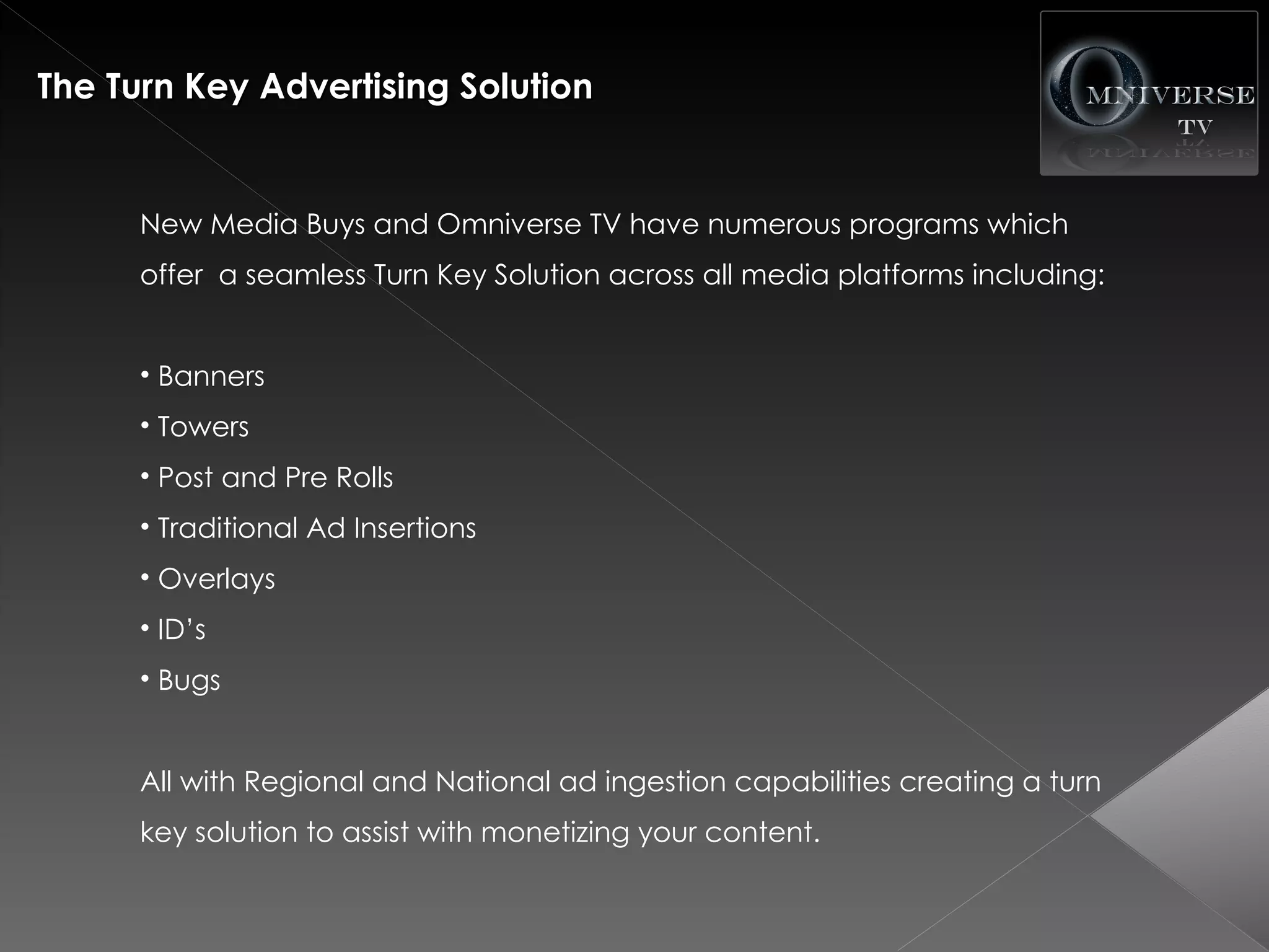 The Turn Key Advertising Solution


      New Media Buys and Omniverse TV have numerous programs which
      offer a seamless Turn Key Solution across all media platforms including:


      • Banners
      • Towers
      • Post and Pre Rolls
      • Traditional Ad Insertions
      • Overlays
      • ID’s
      • Bugs


      All with Regional and National ad ingestion capabilities creating a turn
      key solution to assist with monetizing your content.
 