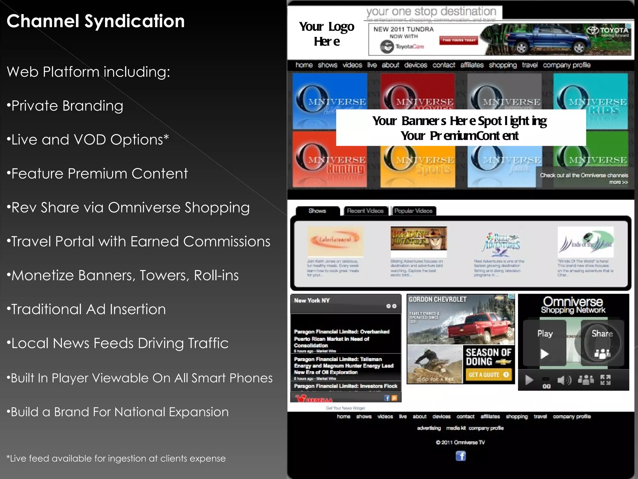 Channel Syndication                                     Your Logo
                                                          Her e

Web Platform including:

•Private Branding
                                                                    Your Banner s Her e Spot l ight ing
•Live and VOD Options*                                                   Your Pr em Cont ent
                                                                                   ium


•Feature Premium Content

•Rev Share via Omniverse Shopping

•Travel Portal with Earned Commissions

•Monetize Banners, Towers, Roll-ins

•Traditional Ad Insertion

•Local News Feeds Driving Traffic

•Built In Player Viewable On All Smart Phones

•Build a Brand For National Expansion


*Live feed available for ingestion at clients expense
 