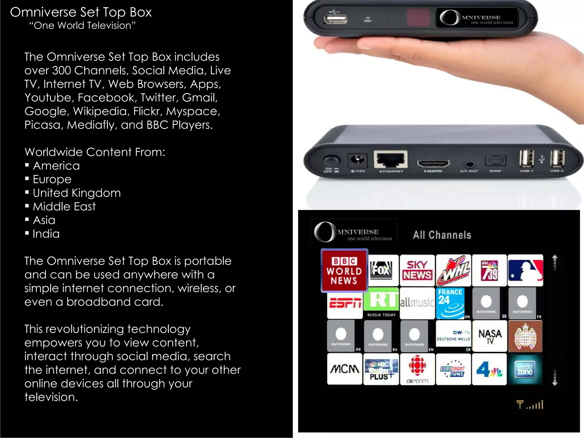 Omniverse Set Top Box
  “One World Television”


  The Omniverse Set Top Box includes
  over 300 Channels, Social Media, Live
  TV, Internet TV, Web Browsers, Apps,
  Youtube, Facebook, Twitter, Gmail,
  Google, Wikipedia, Flickr, Myspace,
  Picasa, Mediafly, and BBC Players.

  Worldwide Content From:
   America
   Europe
   United Kingdom
   Middle East
   Asia
   India

  The Omniverse Set Top Box is portable
  and can be used anywhere with a
  simple internet connection, wireless, or
  even a broadband card.

  This revolutionizing technology
  empowers you to view content,
  interact through social media, search
  the internet, and connect to your other
  online devices all through your
  television.
 