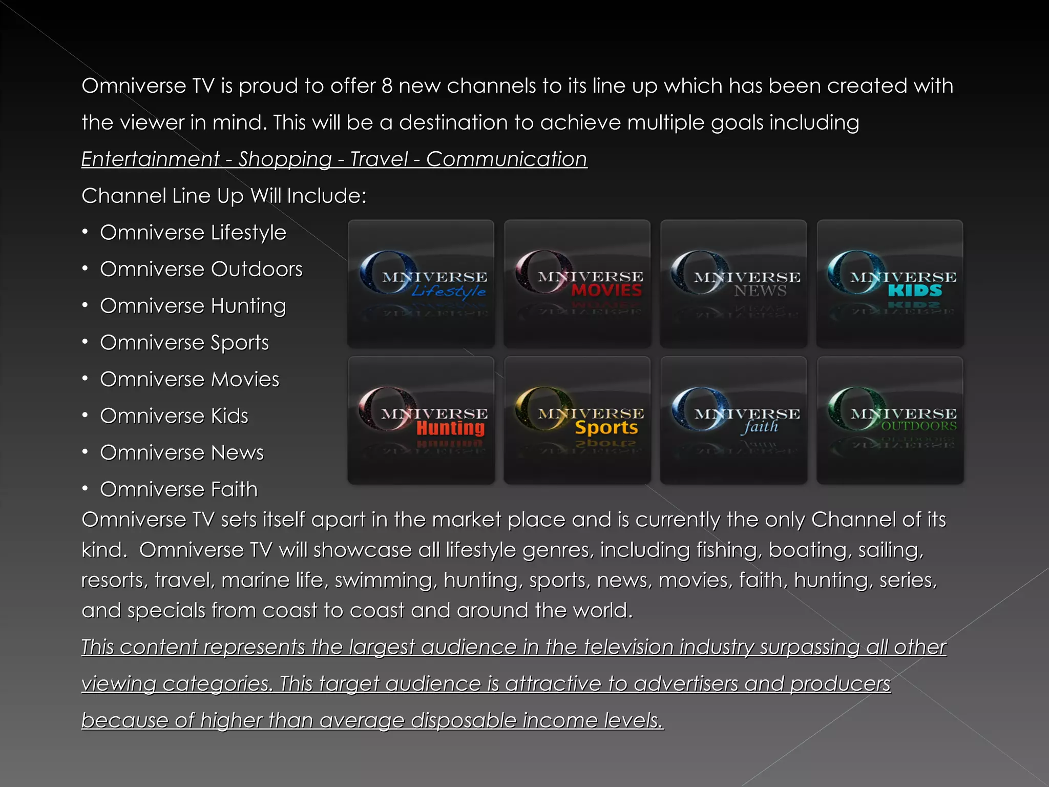 Omniverse TV is proud to offer 8 new channels to its line up which has been created with
the viewer in mind. This will be a destination to achieve multiple goals including
Entertainment - Shopping - Travel - Communication
Channel Line Up Will Include:
• Omniverse Lifestyle
• Omniverse Outdoors
• Omniverse Hunting
• Omniverse Sports
• Omniverse Movies
• Omniverse Kids
• Omniverse News
• Omniverse Faith
Omniverse TV sets itself apart in the market place and is currently the only Channel of its
kind.  Omniverse TV will showcase all lifestyle genres, including fishing, boating, sailing,
resorts, travel, marine life, swimming, hunting, sports, news, movies, faith, hunting, series,
and specials from coast to coast and around the world.
This content represents the largest audience in the television industry surpassing all other
viewing categories. This target audience is attractive to advertisers and producers
because of higher than average disposable income levels.
 