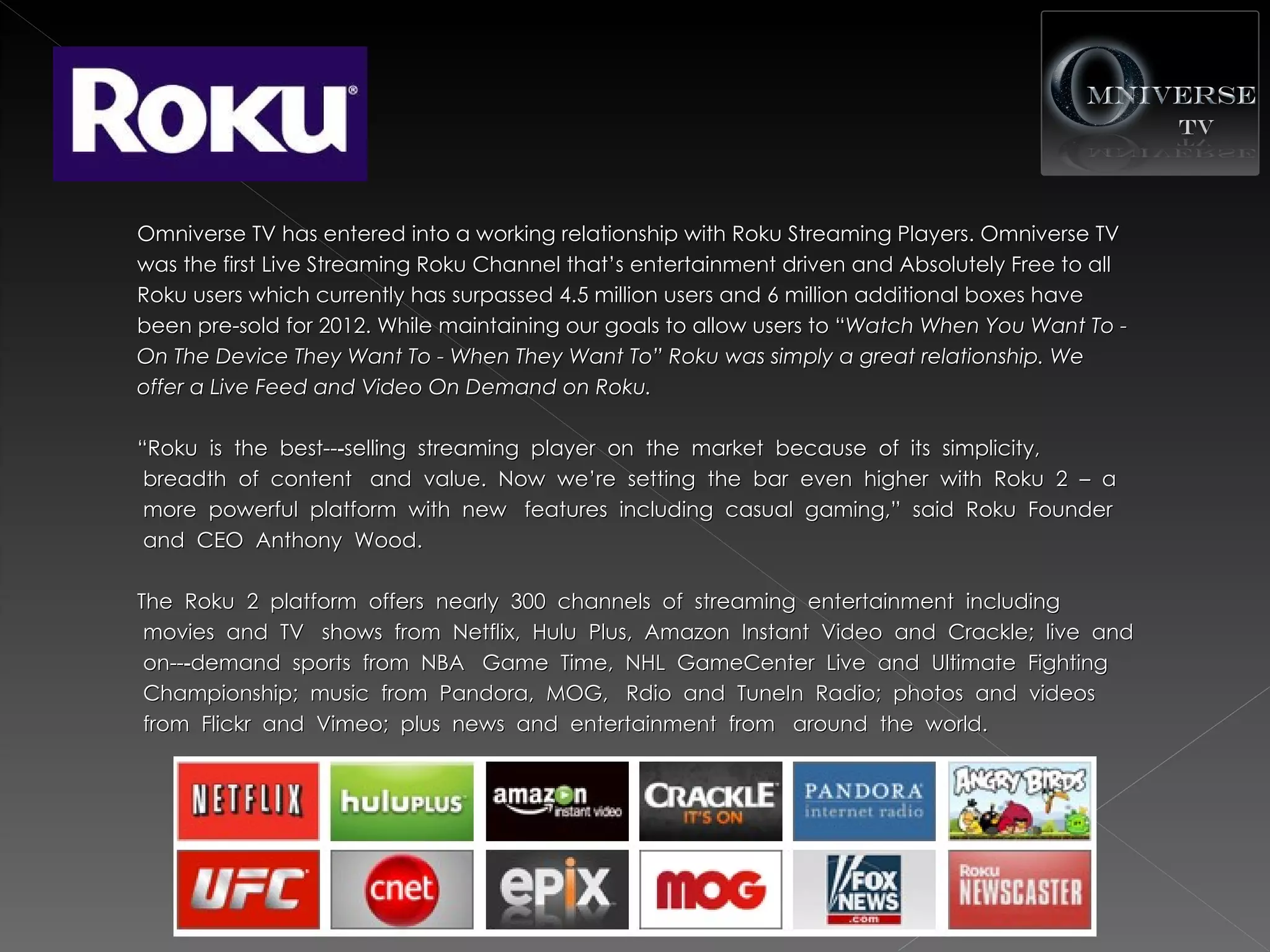 Omniverse TV has entered into a working relationship with Roku Streaming Players. Omniverse TV
was the first Live Streaming Roku Channel that’s entertainment driven and Absolutely Free to all
Roku users which currently has surpassed 4.5 million users and 6 million additional boxes have
been pre-sold for 2012. While maintaining our goals to allow users to “Watch When You Want To -
                                                                       “Watch
On The Device They Want To - When They Want To” Roku was simply a great relationship. We
offer a Live Feed and Video On Demand on Roku.

“Roku  is  the  best--‐selling  streaming  player  on  the  market  because  of  its  simplicity,
 breadth  of  content   and  value.  Now  we’re  setting  the  bar  even  higher  with  Roku  2  –  a
 more  powerful  platform  with  new   features  including  casual  gaming,”  said  Roku  Founder
 and  CEO  Anthony  Wood.

The  Roku  2  platform  offers  nearly  300  channels  of  streaming  entertainment  including
 movies  and  TV   shows  from  Netflix,  Hulu  Plus,  Amazon  Instant  Video  and  Crackle;  live  and
 on--‐demand  sports  from  NBA   Game  Time,  NHL  GameCenter  Live  and  Ultimate  Fighting
 Championship;  music  from  Pandora,  MOG,   Rdio  and  TuneIn  Radio;  photos  and  videos
 from  Flickr  and  Vimeo;  plus  news  and  entertainment  from   around  the  world.
 