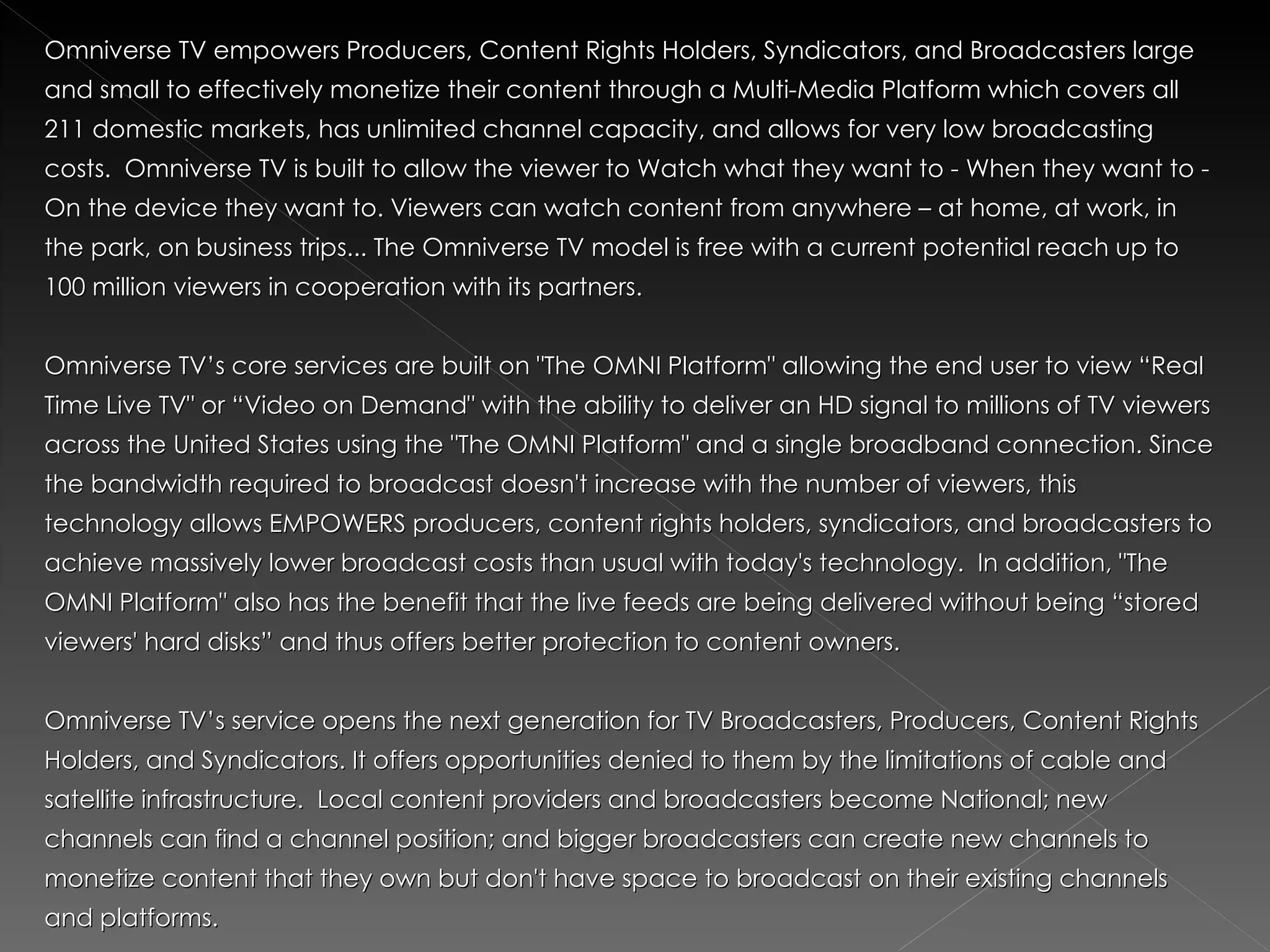 Omniverse TV empowers Producers, Content Rights Holders, Syndicators, and Broadcasters large
and small to effectively monetize their content through a Multi-Media Platform which covers all
211 domestic markets, has unlimited channel capacity, and allows for very low broadcasting
costs. Omniverse TV is built to allow the viewer to Watch what they want to - When they want to -
On the device they want to. Viewers can watch content from anywhere – at home, at work, in
the park, on business trips... The Omniverse TV model is free with a current potential reach up to
100 million viewers in cooperation with its partners.


Omniverse TV’s core services are built on "The OMNI Platform" allowing the end user to view “Real
Time Live TV" or “Video on Demand" with the ability to deliver an HD signal to millions of TV viewers
across the United States using the "The OMNI Platform" and a single broadband connection. Since
the bandwidth required to broadcast doesn't increase with the number of viewers, this
technology allows EMPOWERS producers, content rights holders, syndicators, and broadcasters to
achieve massively lower broadcast costs than usual with today's technology. In addition, "The
OMNI Platform" also has the benefit that the live feeds are being delivered without being “stored
viewers' hard disks” and thus offers better protection to content owners.


Omniverse TV’s service opens the next generation for TV Broadcasters, Producers, Content Rights
Holders, and Syndicators. It offers opportunities denied to them by the limitations of cable and
satellite infrastructure. Local content providers and broadcasters become National; new
channels can find a channel position; and bigger broadcasters can create new channels to
monetize content that they own but don't have space to broadcast on their existing channels
and platforms.
 