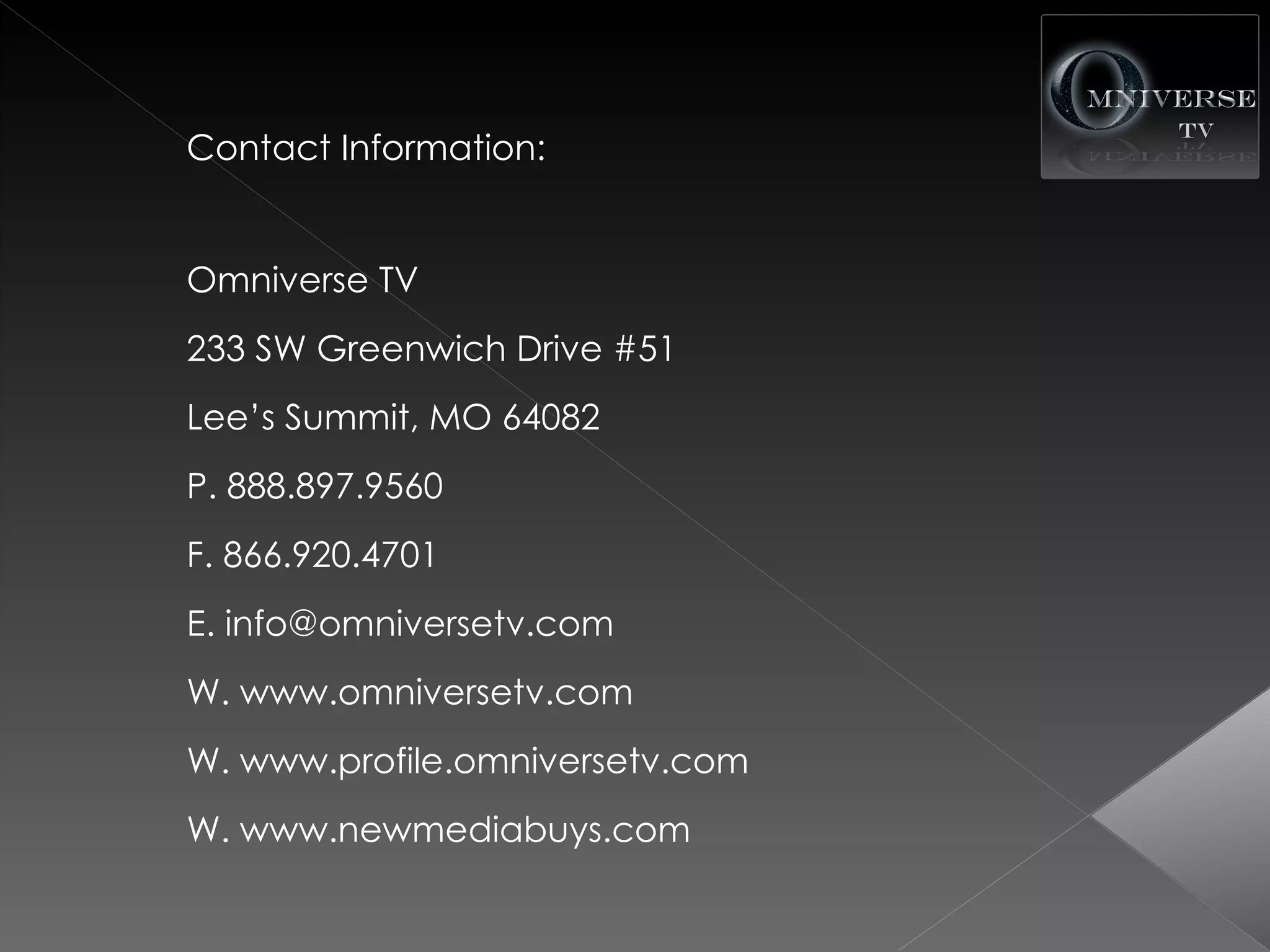 Contact Information:


Omniverse TV
233 SW Greenwich Drive #51
Lee’s Summit, MO 64082
P. 888.897.9560
F. 866.920.4701
E. info@omniversetv.com
W. www.omniversetv.com
W. www.profile.omniversetv.com
W. www.newmediabuys.com
 