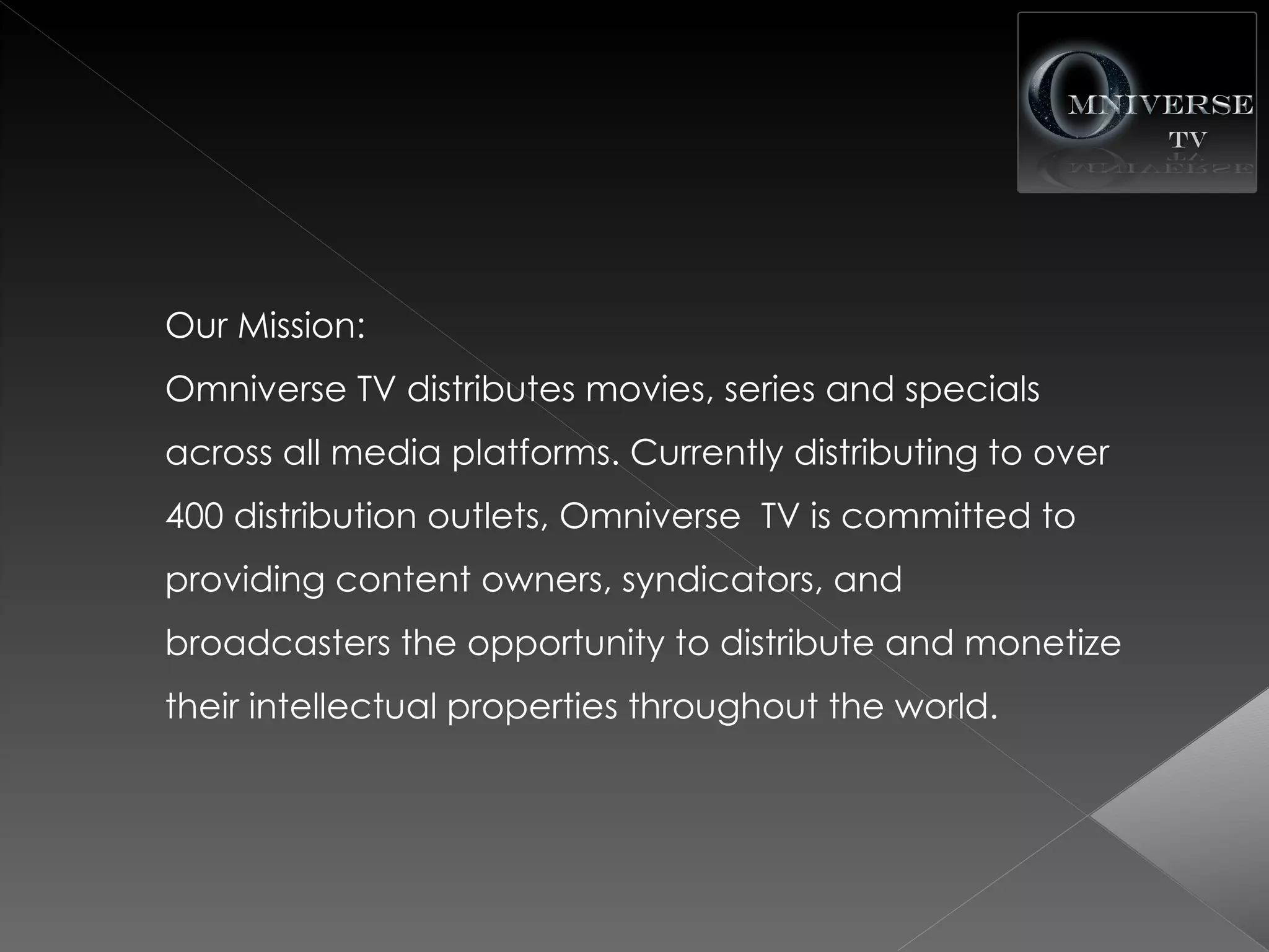 Our Mission:
Omniverse TV distributes movies, series and specials
across all media platforms. Currently distributing to over
400 distribution outlets, Omniverse TV is committed to
providing content owners, syndicators, and
broadcasters the opportunity to distribute and monetize
their intellectual properties throughout the world.
 