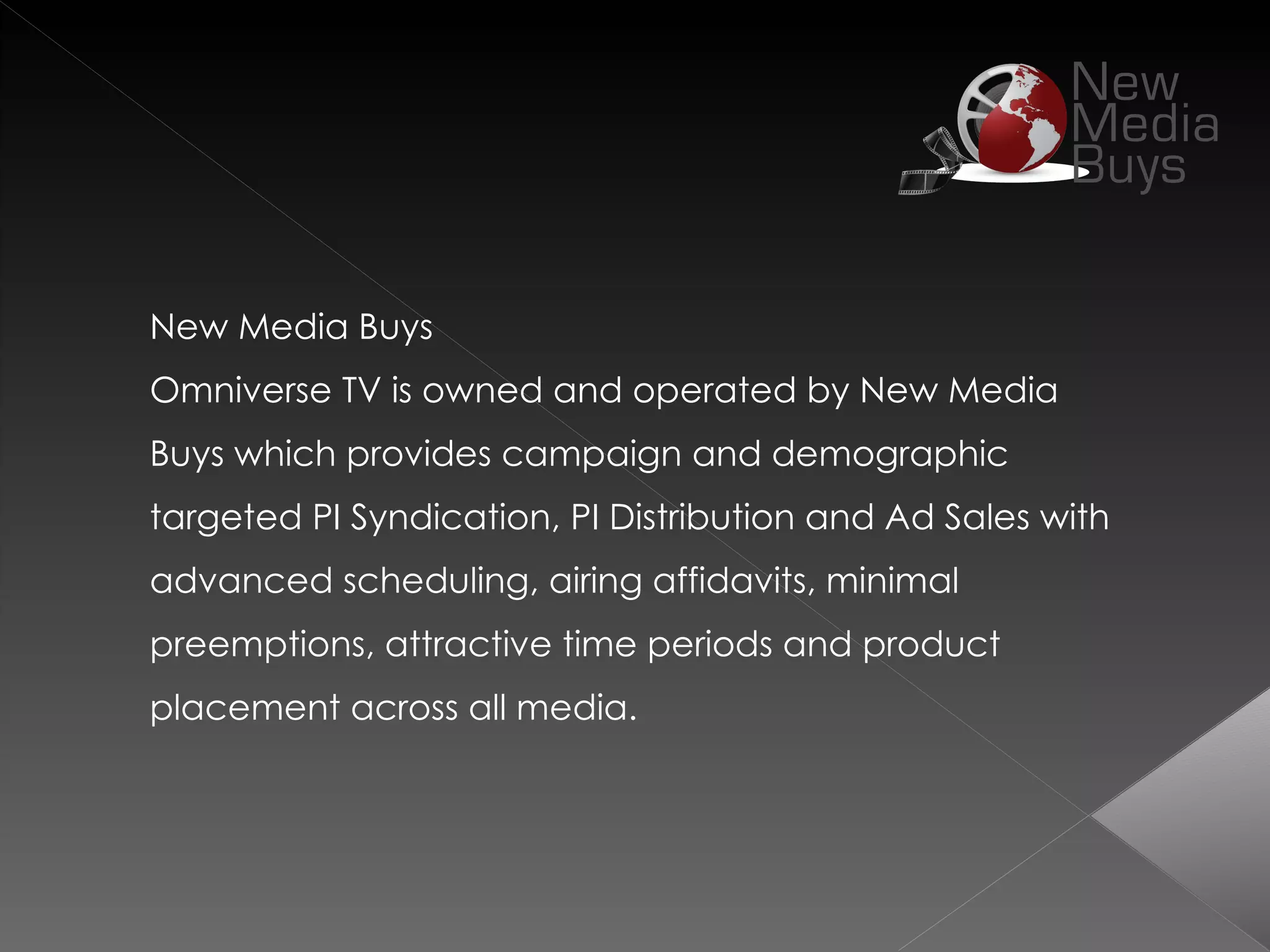 New Media Buys
Omniverse TV is owned and operated by New Media
Buys which provides campaign and demographic
targeted PI Syndication, PI Distribution and Ad Sales with
advanced scheduling, airing affidavits, minimal
preemptions, attractive time periods and product
placement across all media.
 