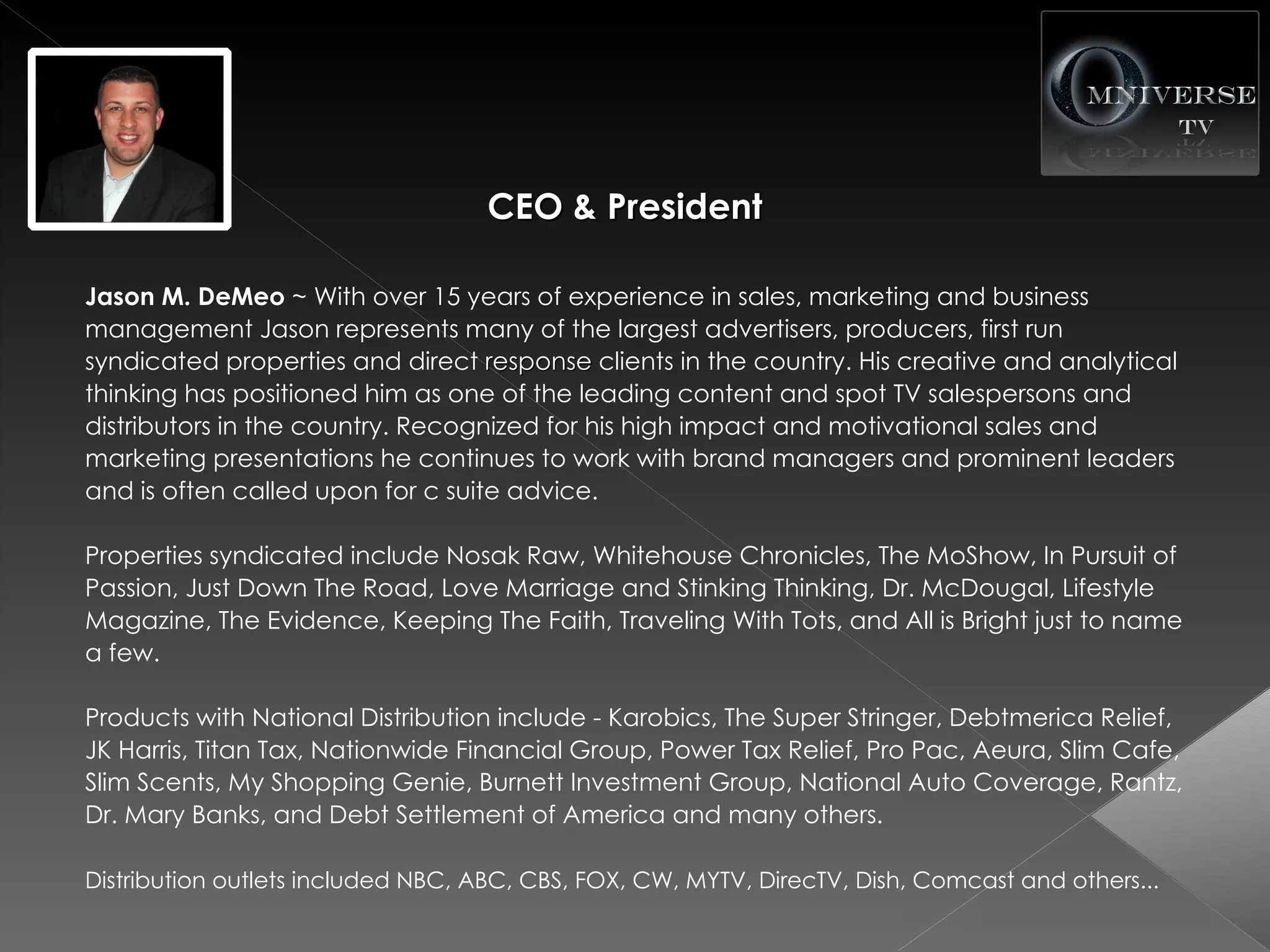 CEO & President

Jason M. DeMeo ~ With over 15 years of experience in sales, marketing and business
management Jason represents many of the largest advertisers, producers, first run
syndicated properties and direct response clients in the country. His creative and analytical
thinking has positioned him as one of the leading content and spot TV salespersons and
distributors in the country. Recognized for his high impact and motivational sales and
marketing presentations he continues to work with brand managers and prominent leaders
and is often called upon for c suite advice.

Properties syndicated include Nosak Raw, Whitehouse Chronicles, The MoShow, In Pursuit of
Passion, Just Down The Road, Love Marriage and Stinking Thinking, Dr. McDougal, Lifestyle
Magazine, The Evidence, Keeping The Faith, Traveling With Tots, and All is Bright just to name
a few.

Products with National Distribution include - Karobics, The Super Stringer, Debtmerica Relief,
JK Harris, Titan Tax, Nationwide Financial Group, Power Tax Relief, Pro Pac, Aeura, Slim Cafe,
Slim Scents, My Shopping Genie, Burnett Investment Group, National Auto Coverage, Rantz,
Dr. Mary Banks, and Debt Settlement of America and many others.

Distribution outlets included NBC, ABC, CBS, FOX, CW, MYTV, DirecTV, Dish, Comcast and others...
 