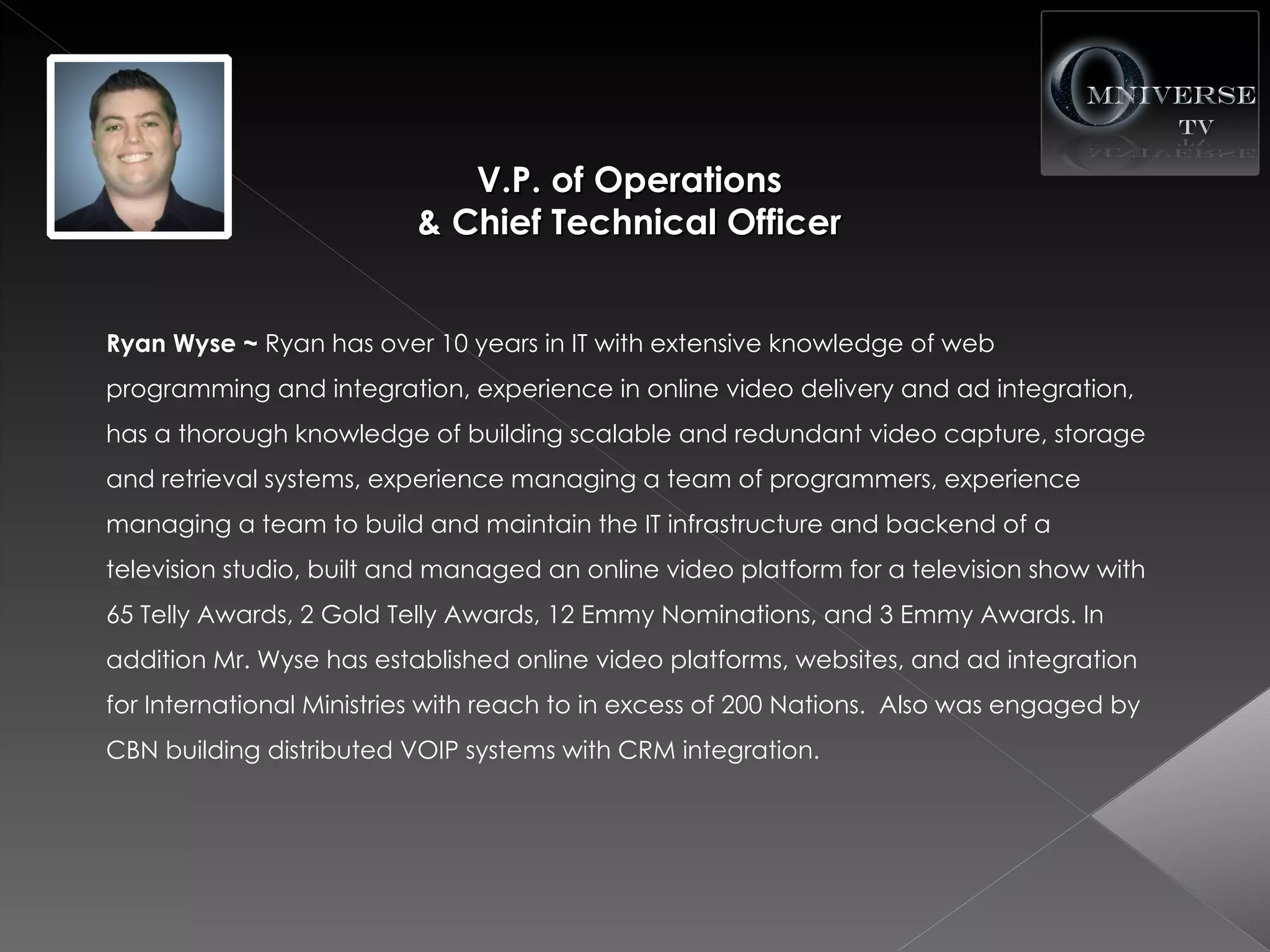 V.P. of Operations
                          & Chief Technical Officer


Ryan Wyse ~ Ryan has over 10 years in IT with extensive knowledge of web
programming and integration, experience in online video delivery and ad integration,
has a thorough knowledge of building scalable and redundant video capture, storage
and retrieval systems, experience managing a team of programmers, experience
managing a team to build and maintain the IT infrastructure and backend of a
television studio, built and managed an online video platform for a television show with
65 Telly Awards, 2 Gold Telly Awards, 12 Emmy Nominations, and 3 Emmy Awards. In
addition Mr. Wyse has established online video platforms, websites, and ad integration
for International Ministries with reach to in excess of 200 Nations. Also was engaged by
CBN building distributed VOIP systems with CRM integration.
 