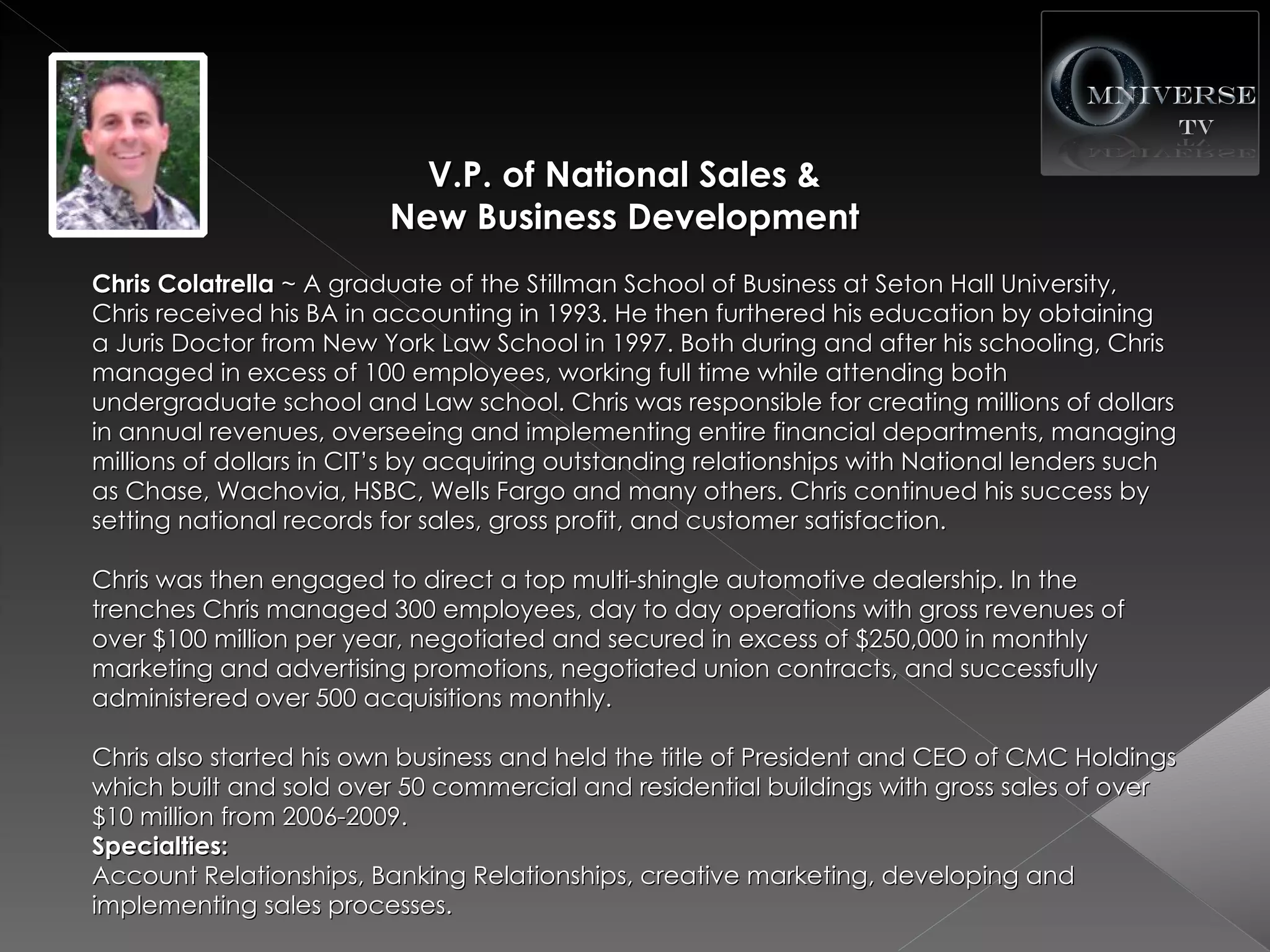 V.P. of National Sales &
                         New Business Development
Chris Colatrella ~ A graduate of the Stillman School of Business at Seton Hall University,
Chris received his BA in accounting in 1993. He then furthered his education by obtaining
a Juris Doctor from New York Law School in 1997. Both during and after his schooling, Chris
managed in excess of 100 employees, working full time while attending both
undergraduate school and Law school. Chris was responsible for creating millions of dollars
in annual revenues, overseeing and implementing entire financial departments, managing
millions of dollars in CIT’s by acquiring outstanding relationships with National lenders such
as Chase, Wachovia, HSBC, Wells Fargo and many others. Chris continued his success by
setting national records for sales, gross profit, and customer satisfaction.

Chris was then engaged to direct a top multi-shingle automotive dealership. In the
trenches Chris managed 300 employees, day to day operations with gross revenues of
over $100 million per year, negotiated and secured in excess of $250,000 in monthly
marketing and advertising promotions, negotiated union contracts, and successfully
administered over 500 acquisitions monthly.

Chris also started his own business and held the title of President and CEO of CMC Holdings
which built and sold over 50 commercial and residential buildings with gross sales of over
$10 million from 2006-2009.
Specialties:
Account Relationships, Banking Relationships, creative marketing, developing and
implementing sales processes.
 