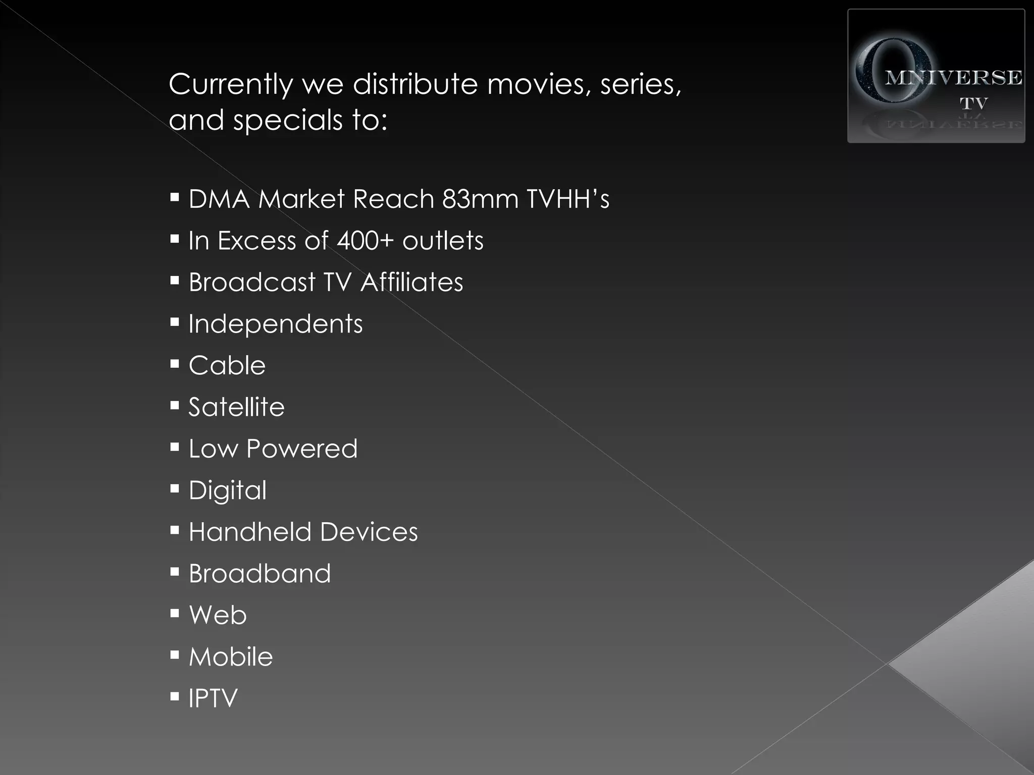 Currently we distribute movies, series,
and specials to:

 DMA Market Reach 83mm TVHH’s
 In Excess of 400+ outlets
 Broadcast TV Affiliates
 Independents
 Cable
 Satellite
 Low Powered
 Digital
 Handheld Devices
 Broadband
 Web
 Mobile
 IPTV
 