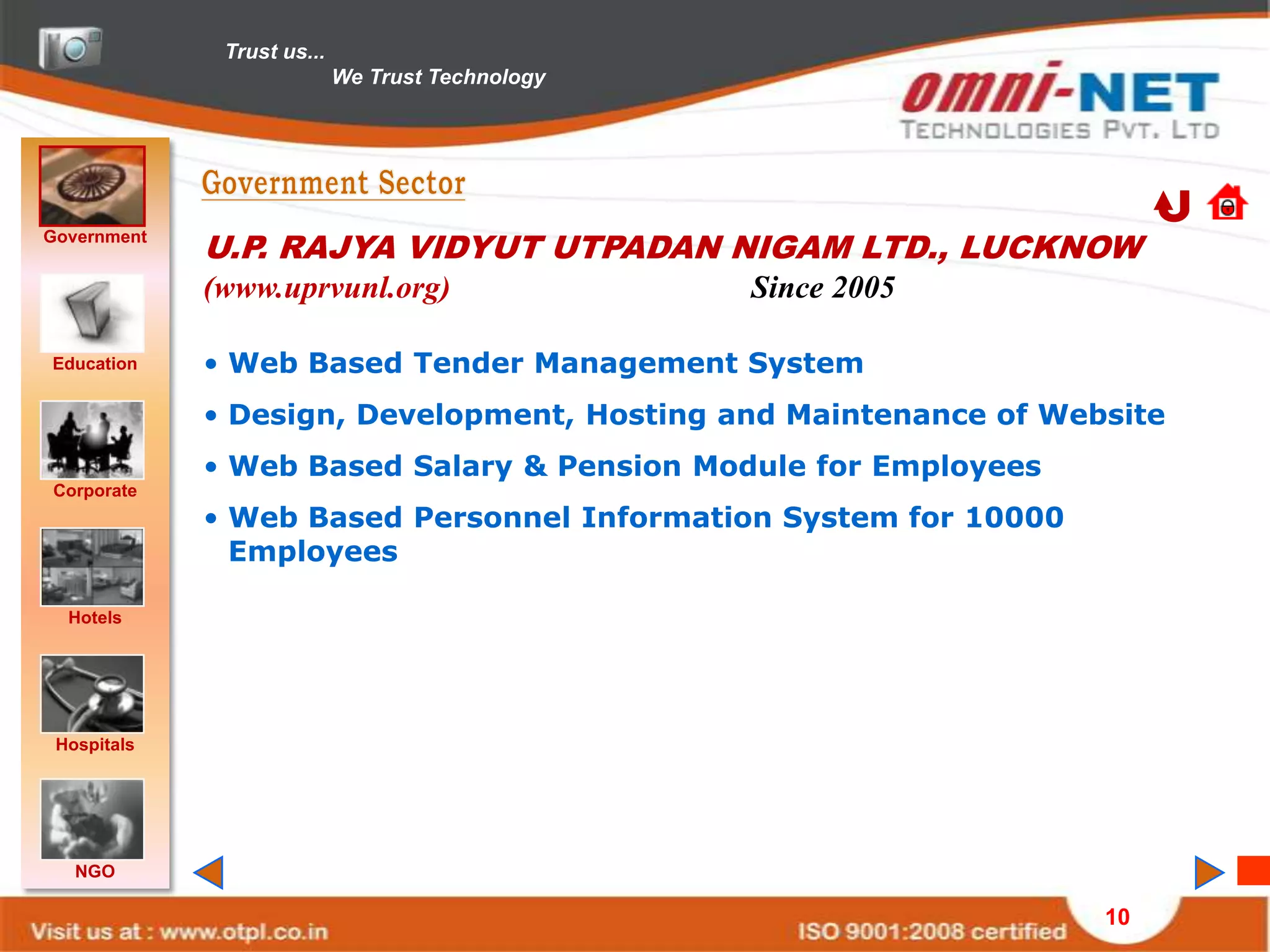 Trust us...
                            We Trust Technology




Government
             U.P. RAJYA VIDYUT UTPADAN NIGAM LTD., LUCKNOW
             (www.uprvunl.org)                    Since 2005

Education    • Web Based Tender Management System
             • Design, Development, Hosting and Maintenance of Website
             • Web Based Salary & Pension Module for Employees
Corporate
             • Web Based Personnel Information System for 10000
               Employees

  Hotels




 Hospitals




   NGO

                                                                  10
 