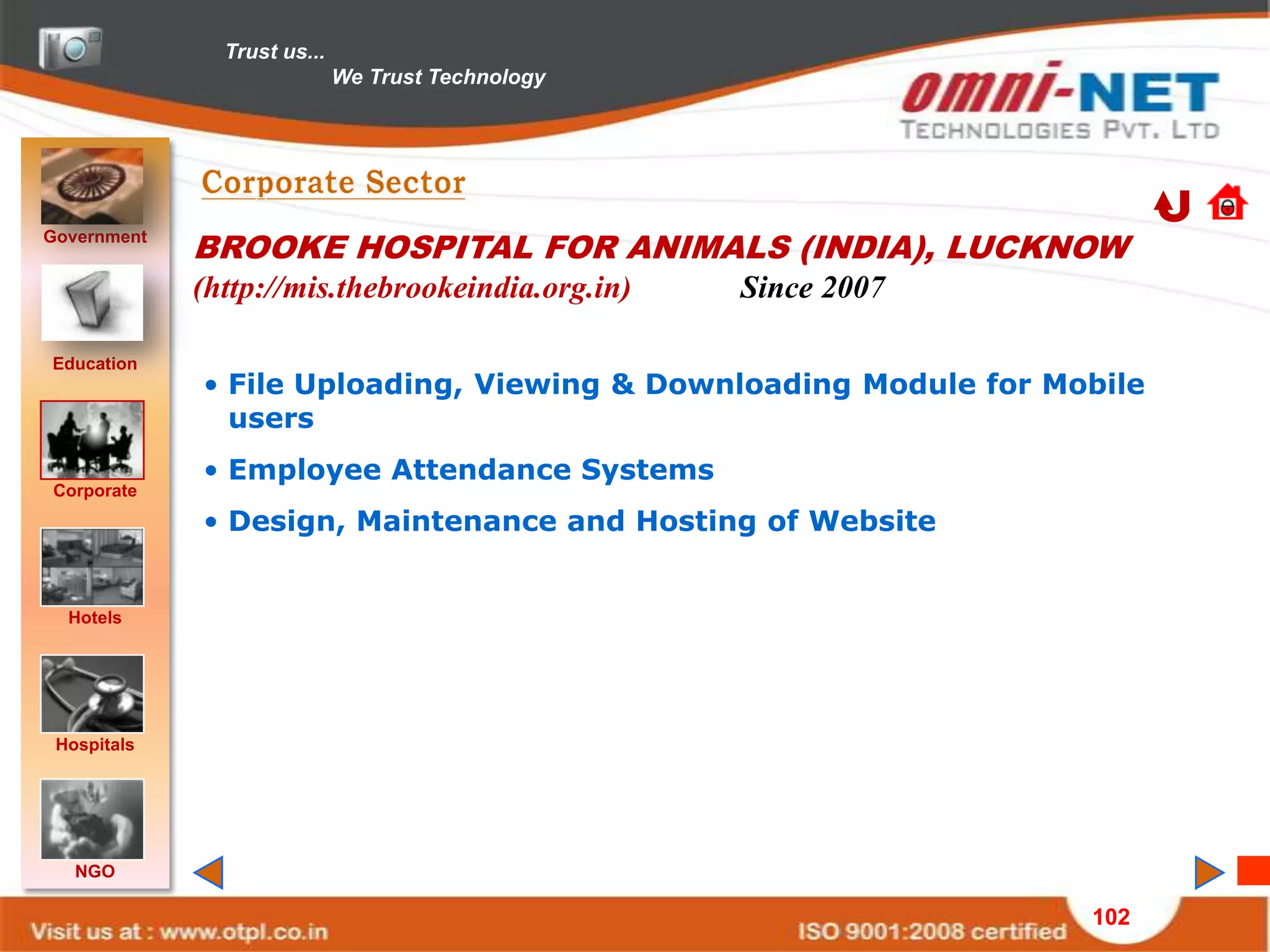 Trust us...
                             We Trust Technology




Government
             BROOKE HOSPITAL FOR ANIMALS (INDIA), LUCKNOW
             (http://mis.thebrookeindia.org.in)    Since 2007

Education
             • File Uploading, Viewing & Downloading Module for Mobile
               users
             • Employee Attendance Systems
Corporate
             • Design, Maintenance and Hosting of Website


  Hotels




 Hospitals




   NGO

                                                                  102
 
