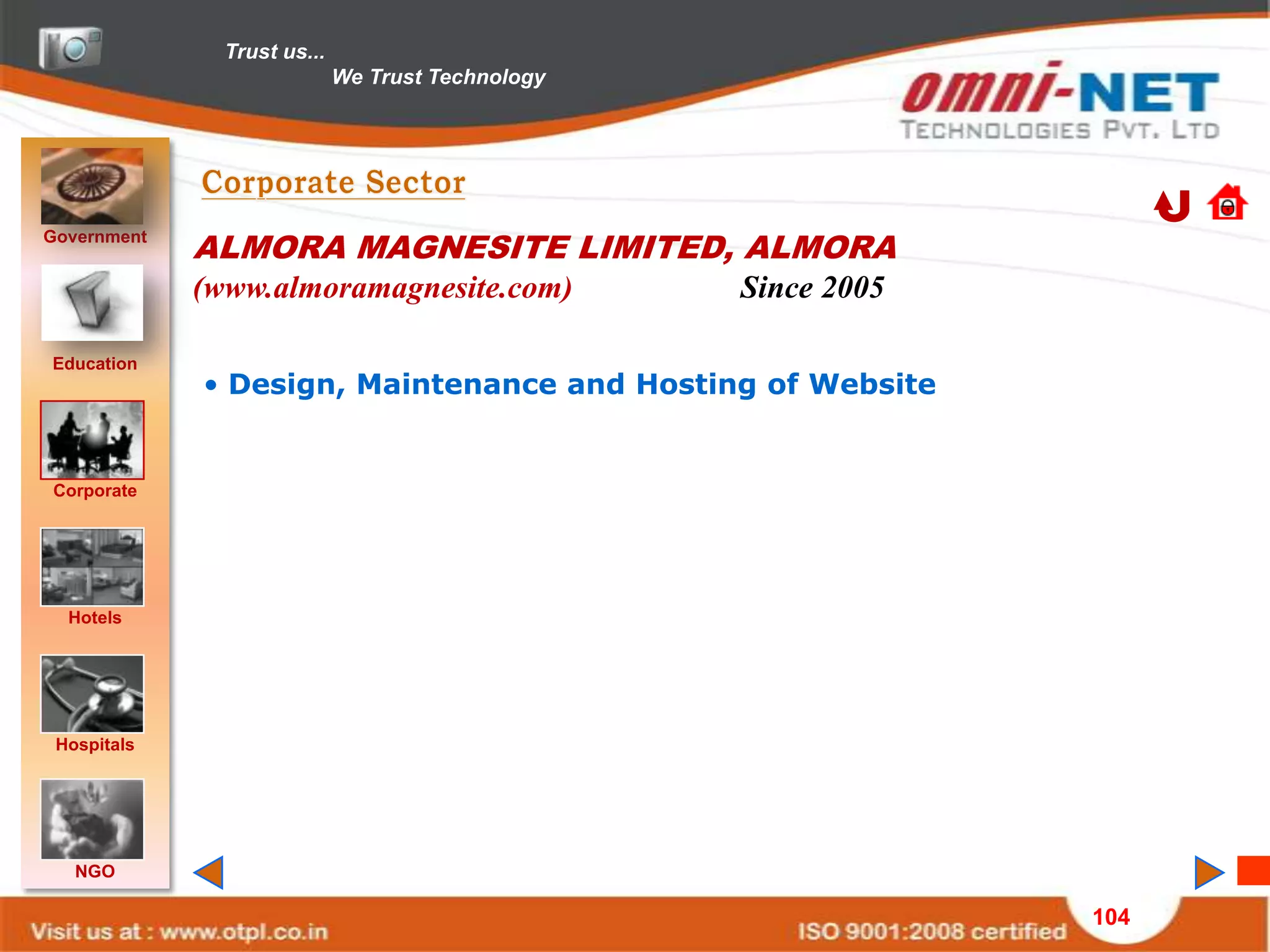 Trust us...
                             We Trust Technology




Government
             ALMORA MAGNESITE LIMITED, ALMORA
             (www.almoramagnesite.com)             Since 2005

Education
             • Design, Maintenance and Hosting of Website


Corporate




  Hotels




 Hospitals




   NGO

                                                                104
 