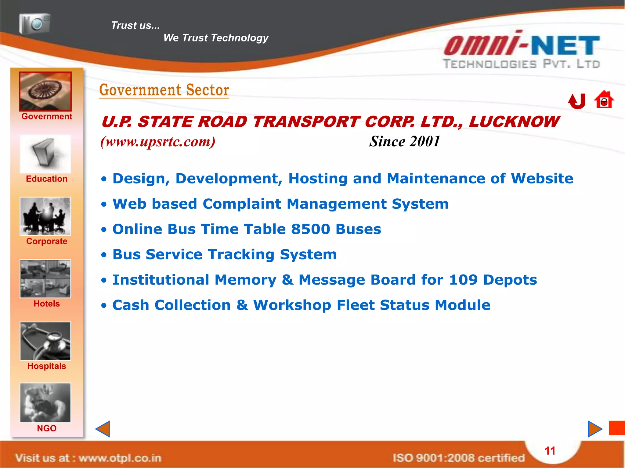 Trust us...
                            We Trust Technology




Government
             U.P. STATE ROAD TRANSPORT CORP. LTD., LUCKNOW
             (www.upsrtc.com)                     Since 2001

Education    • Design, Development, Hosting and Maintenance of Website
             • Web based Complaint Management System
             • Online Bus Time Table 8500 Buses
Corporate
             • Bus Service Tracking System
             • Institutional Memory & Message Board for 109 Depots
  Hotels     • Cash Collection & Workshop Fleet Status Module



 Hospitals




   NGO

                                                                     11
 