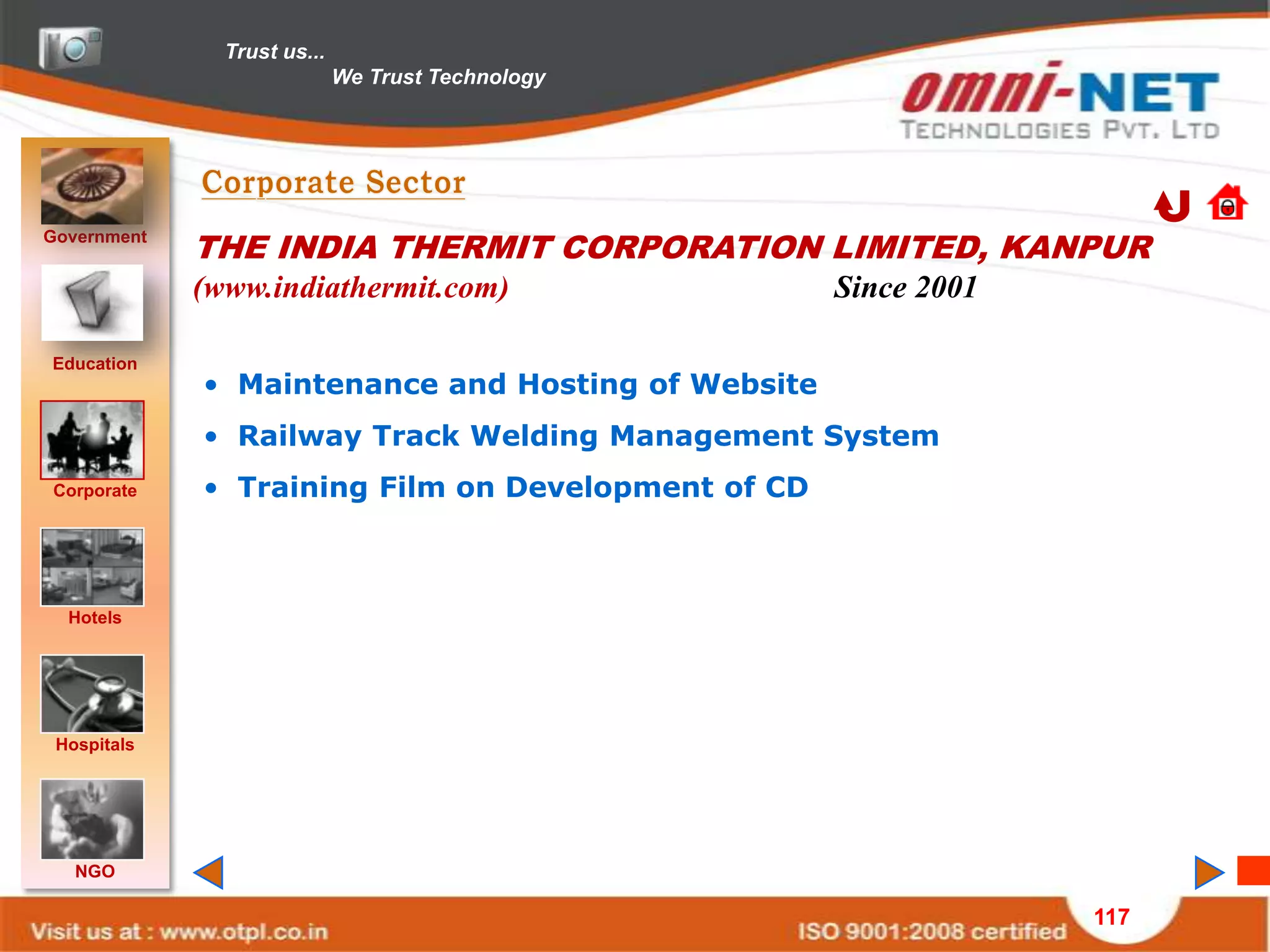 Trust us...
                             We Trust Technology




Government
             THE INDIA THERMIT CORPORATION LIMITED, KANPUR
             (www.indiathermit.com)                 Since 2001

Education
             • Maintenance and Hosting of Website
             • Railway Track Welding Management System
Corporate    • Training Film on Development of CD



  Hotels




 Hospitals




   NGO

                                                                 117
 