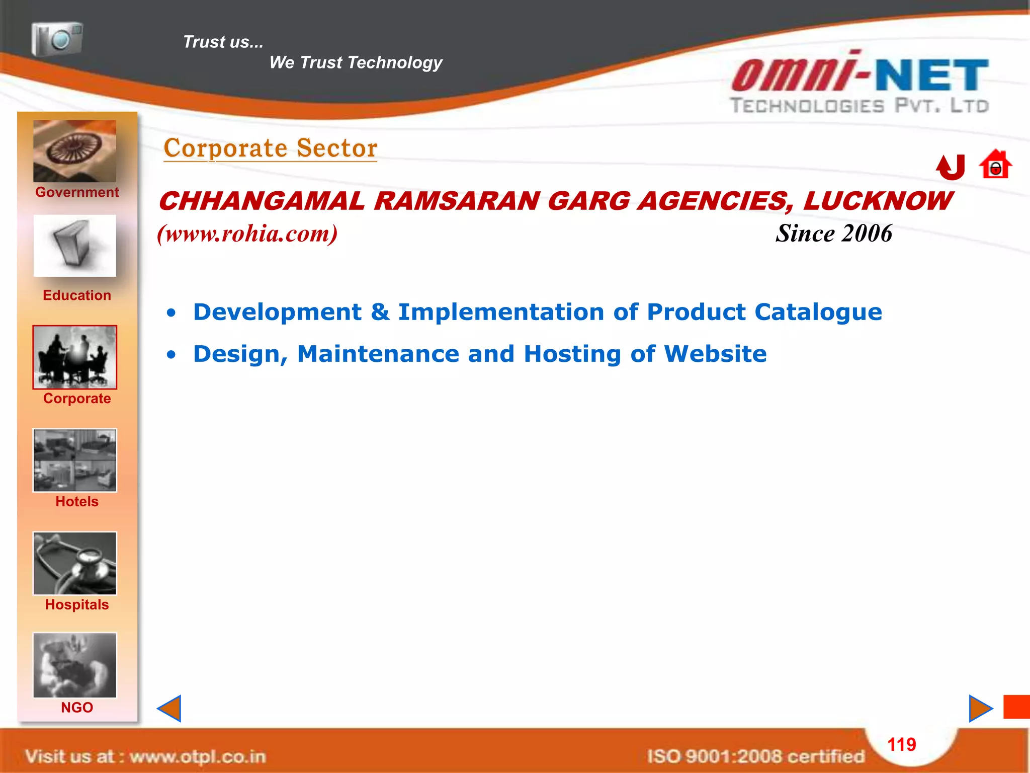 Trust us...
                             We Trust Technology




Government
             CHHANGAMAL RAMSARAN GARG AGENCIES, LUCKNOW
             (www.rohia.com)                                Since 2006

Education
             • Development & Implementation of Product Catalogue
             • Design, Maintenance and Hosting of Website
Corporate




  Hotels




 Hospitals




   NGO

                                                                     119
 