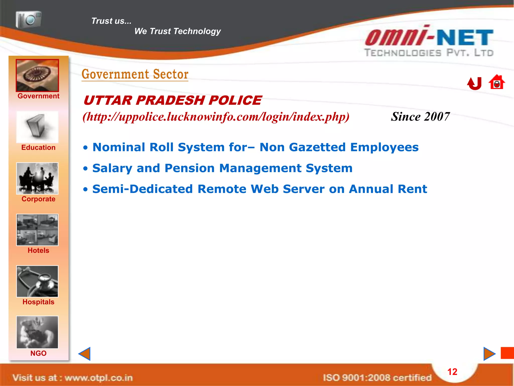 Trust us...
                            We Trust Technology




Government
             UTTAR PRADESH POLICE
             (http://uppolice.lucknowinfo.com/login/index.php)   Since 2007

Education    • Nominal Roll System for– Non Gazetted Employees
             • Salary and Pension Management System
             • Semi-Dedicated Remote Web Server on Annual Rent
Corporate




  Hotels




 Hospitals




   NGO

                                                                          12
 