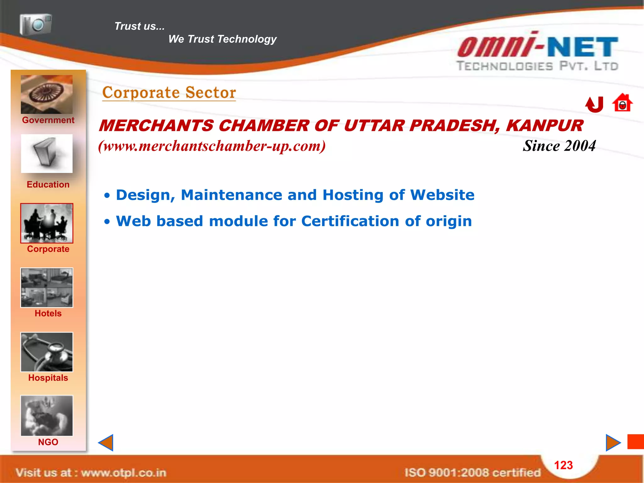 Trust us...
                             We Trust Technology




Government
             MERCHANTS CHAMBER OF UTTAR PRADESH, KANPUR
             (www.merchantschamber-up.com)                    Since 2004

Education
             • Design, Maintenance and Hosting of Website
             • Web based module for Certification of origin
Corporate




  Hotels




 Hospitals




   NGO

                                                                  123
 