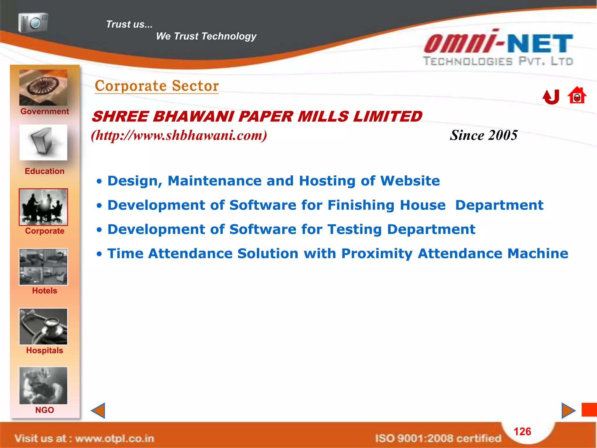 Trust us...
                             We Trust Technology




Government
             SHREE BHAWANI PAPER MILLS LIMITED
             (http://www.shbhawani.com)                     Since 2005

Education
             • Design, Maintenance and Hosting of Website
             • Development of Software for Finishing House Department
Corporate    • Development of Software for Testing Department
             • Time Attendance Solution with Proximity Attendance Machine

  Hotels




 Hospitals




   NGO

                                                                     126
 