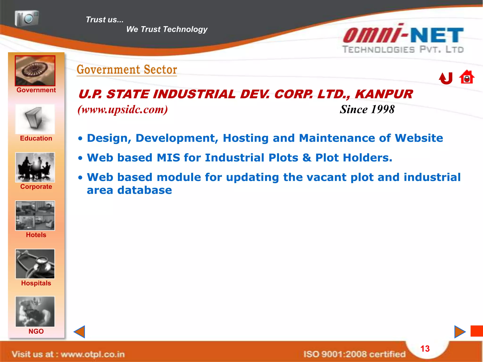 Trust us...
                            We Trust Technology




Government
             U.P. STATE INDUSTRIAL DEV. CORP. LTD., KANPUR
             (www.upsidc.com)                           Since 1998

Education    • Design, Development, Hosting and Maintenance of Website
             • Web based MIS for Industrial Plots & Plot Holders.
             • Web based module for updating the vacant plot and industrial
Corporate
               area database



  Hotels




 Hospitals




   NGO

                                                                     13
 