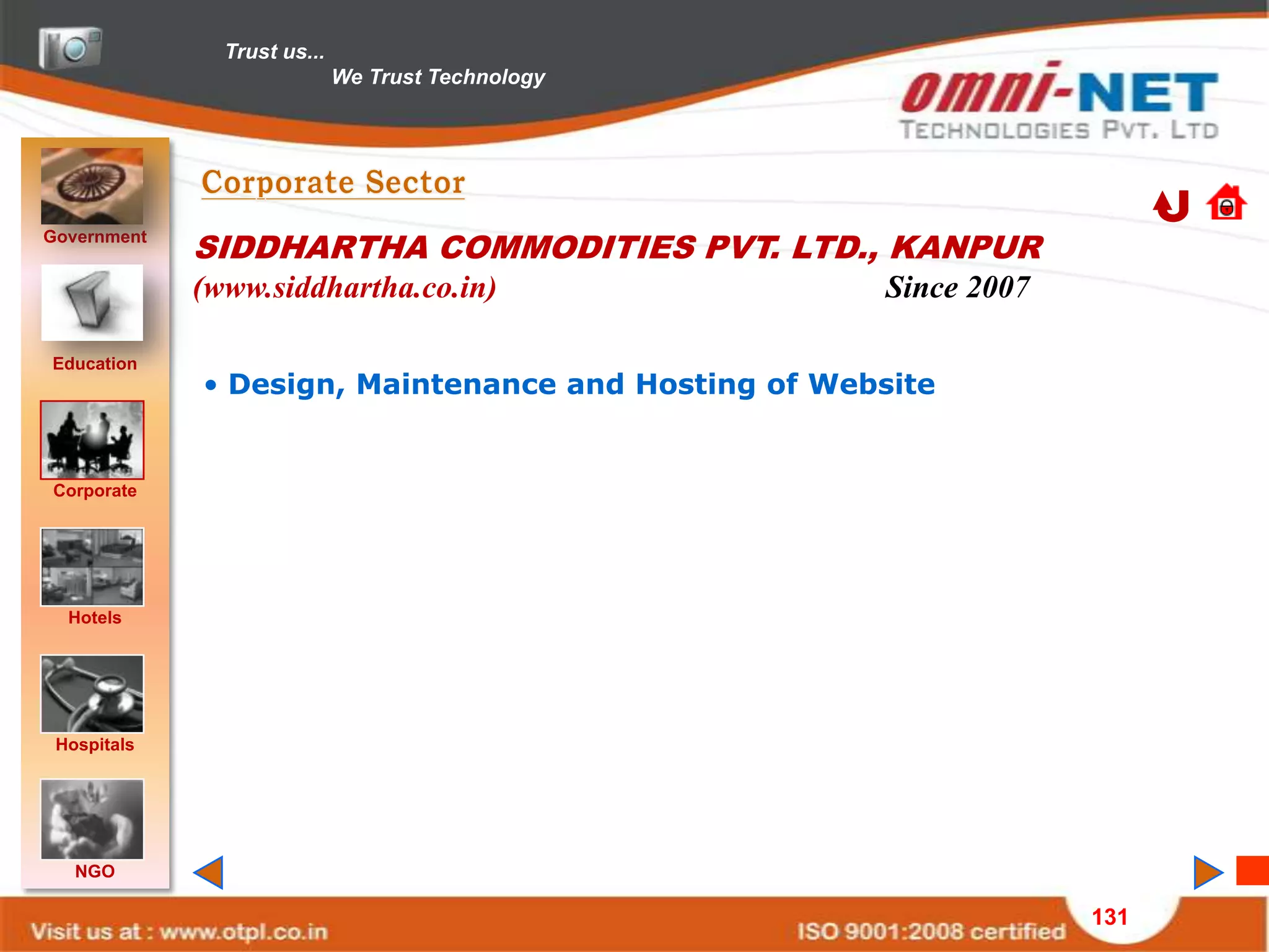 Trust us...
                             We Trust Technology




Government
             SIDDHARTHA COMMODITIES PVT. LTD., KANPUR
             (www.siddhartha.co.in)                   Since 2007

Education
             • Design, Maintenance and Hosting of Website


Corporate




  Hotels




 Hospitals




   NGO

                                                                   131
 