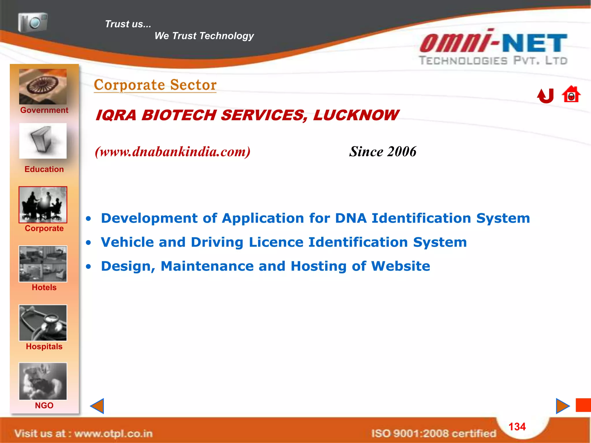 Trust us...
                             We Trust Technology




Government
              IQRA BIOTECH SERVICES, LUCKNOW

              (www.dnabankindia.com)               Since 2006
Education




             • Development of Application for DNA Identification System
Corporate
             • Vehicle and Driving Licence Identification System
             • Design, Maintenance and Hosting of Website
  Hotels




 Hospitals




   NGO

                                                                    134
 