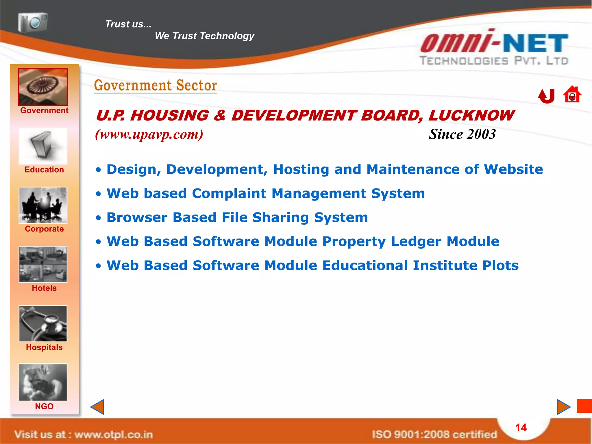 Trust us...
                            We Trust Technology




Government
             U.P. HOUSING & DEVELOPMENT BOARD, LUCKNOW
             (www.upavp.com)                            Since 2003

Education    • Design, Development, Hosting and Maintenance of Website
             • Web based Complaint Management System
             • Browser Based File Sharing System
Corporate
             • Web Based Software Module Property Ledger Module
             • Web Based Software Module Educational Institute Plots
  Hotels




 Hospitals




   NGO

                                                                     14
 