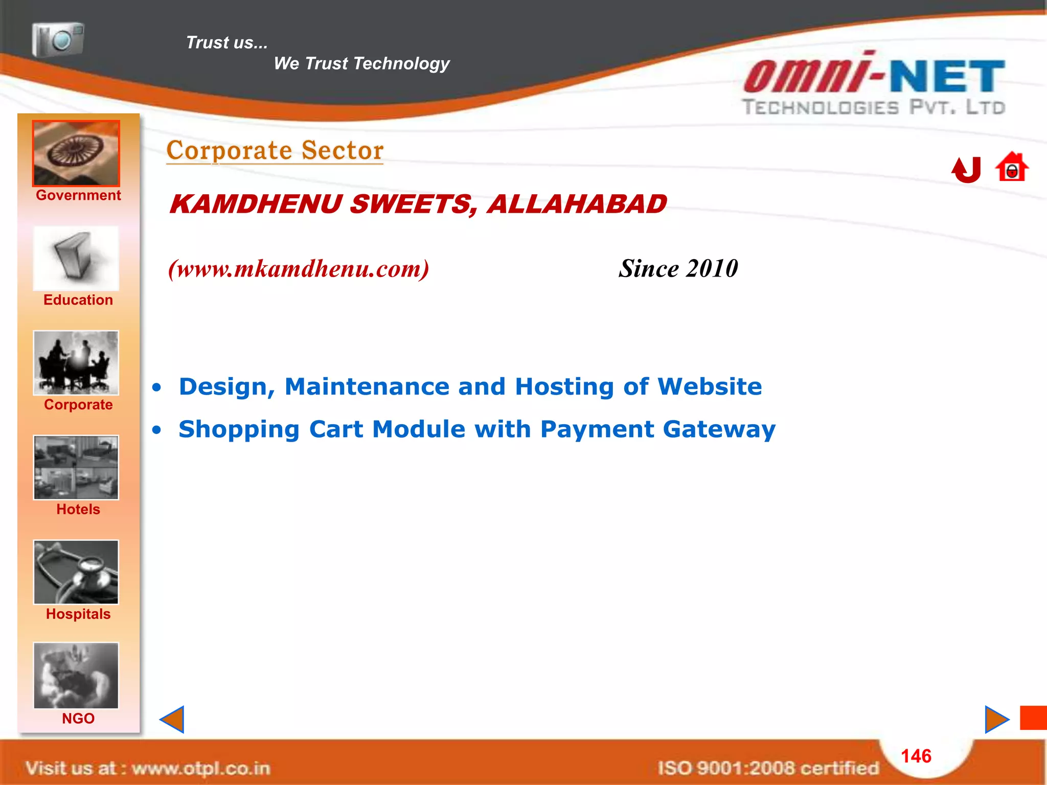 Trust us...
                             We Trust Technology




Government
              KAMDHENU SWEETS, ALLAHABAD

              (www.mkamdhenu.com)                  Since 2010
Education




             • Design, Maintenance and Hosting of Website
Corporate
             • Shopping Cart Module with Payment Gateway


  Hotels




 Hospitals




   NGO

                                                                146
 