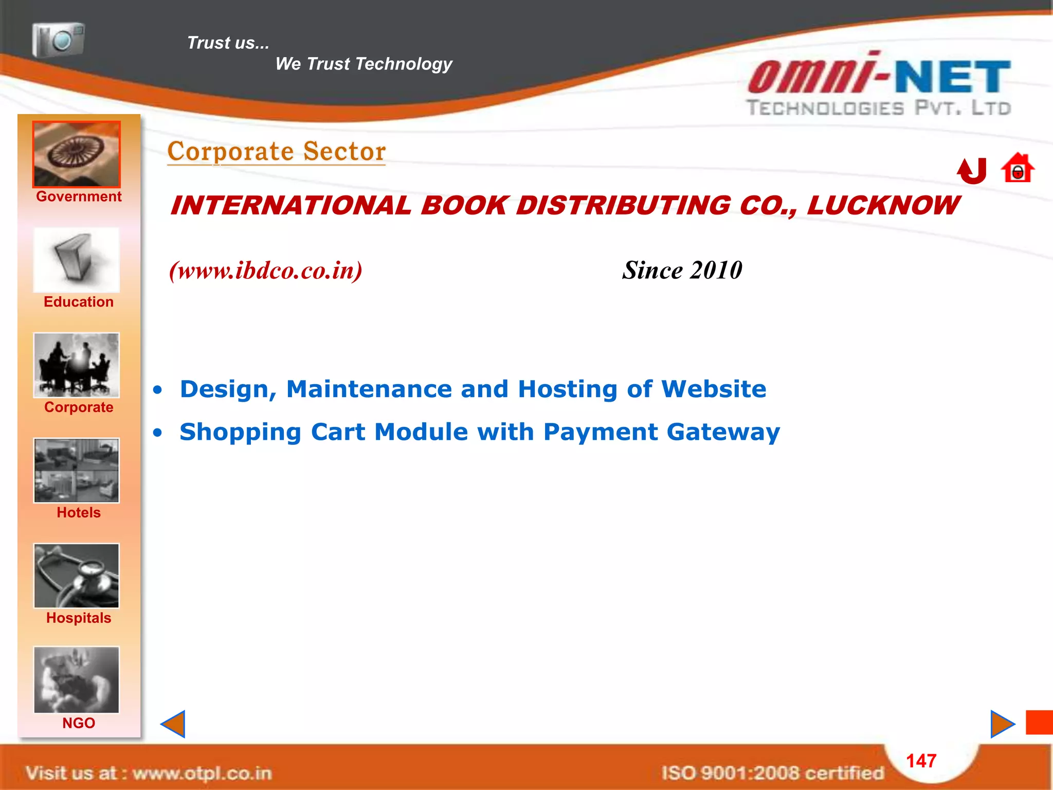 Trust us...
                             We Trust Technology




Government
              INTERNATIONAL BOOK DISTRIBUTING CO., LUCKNOW

              (www.ibdco.co.in)                    Since 2010
Education




             • Design, Maintenance and Hosting of Website
Corporate
             • Shopping Cart Module with Payment Gateway


  Hotels




 Hospitals




   NGO

                                                                147
 