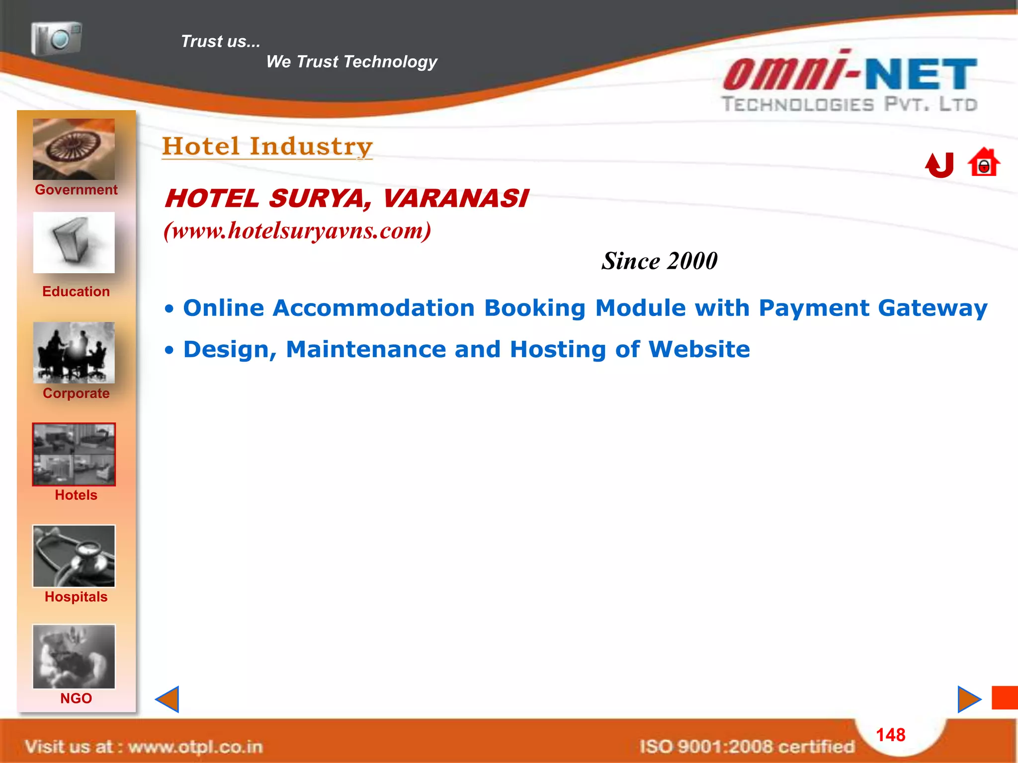 Trust us...
                            We Trust Technology




Government
             HOTEL SURYA, VARANASI
             (www.hotelsuryavns.com)
                                                  Since 2000
Education
             • Online Accommodation Booking Module with Payment Gateway
             • Design, Maintenance and Hosting of Website
Corporate




  Hotels




 Hospitals




   NGO

                                                               148
 