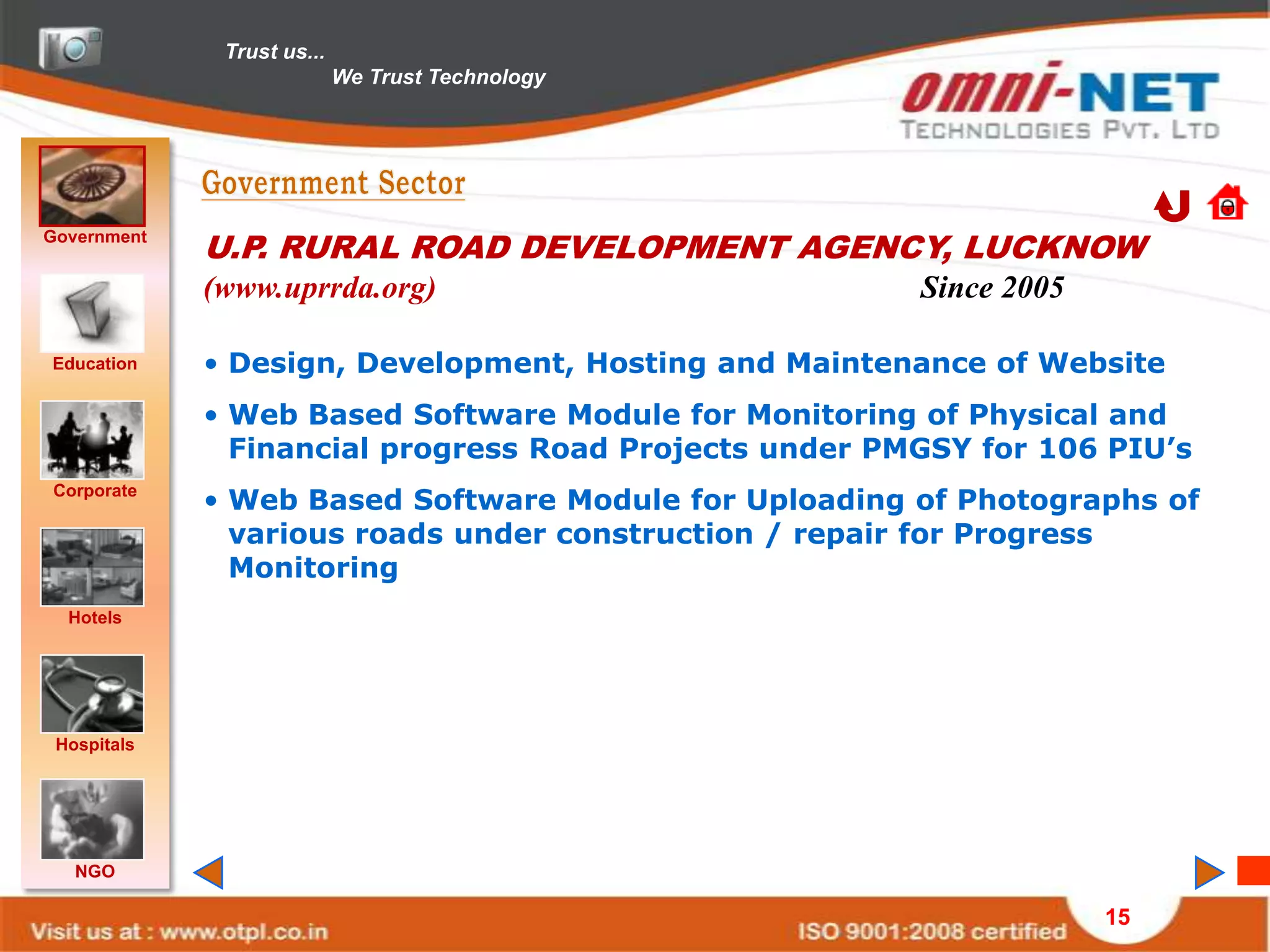 Trust us...
                            We Trust Technology




Government
             U.P. RURAL ROAD DEVELOPMENT AGENCY, LUCKNOW
             (www.uprrda.org)                           Since 2005

Education    • Design, Development, Hosting and Maintenance of Website
             • Web Based Software Module for Monitoring of Physical and
               Financial progress Road Projects under PMGSY for 106 PIU’s
Corporate
             • Web Based Software Module for Uploading of Photographs of
               various roads under construction / repair for Progress
               Monitoring
  Hotels




 Hospitals




   NGO

                                                                     15
 