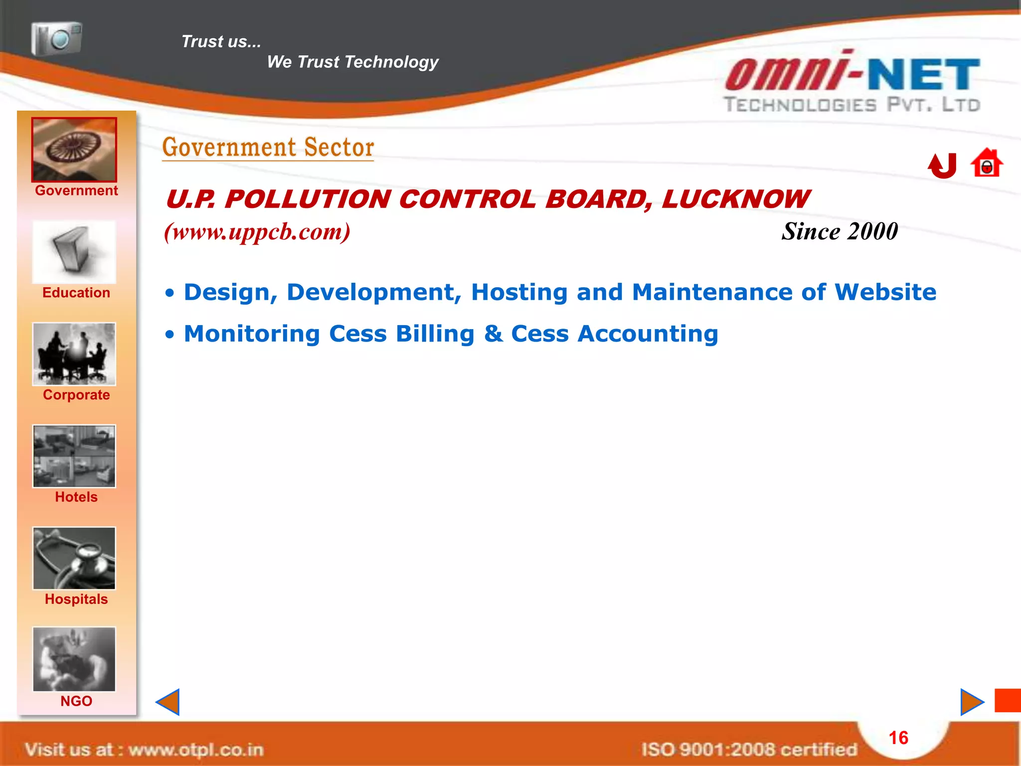 Trust us...
                            We Trust Technology




Government
             U.P. POLLUTION CONTROL BOARD, LUCKNOW
             (www.uppcb.com)                               Since 2000

Education    • Design, Development, Hosting and Maintenance of Website
             • Monitoring Cess Billing & Cess Accounting

Corporate




  Hotels




 Hospitals




   NGO

                                                                    16
 