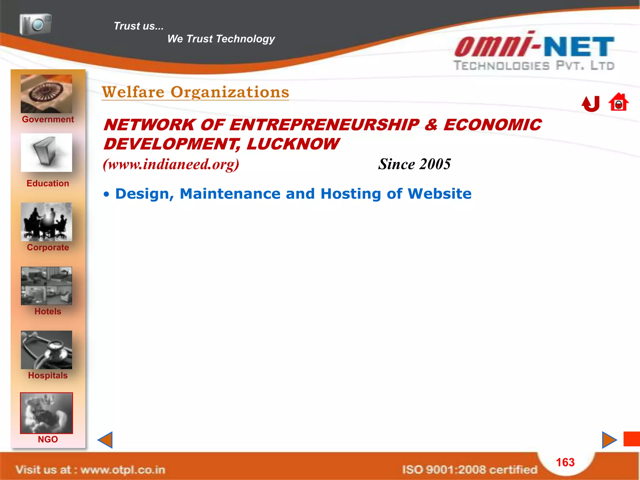 Trust us...
                            We Trust Technology




Government
             NETWORK OF ENTREPRENEURSHIP & ECONOMIC
             DEVELOPMENT, LUCKNOW
             (www.indianeed.org)                  Since 2005
Education
             • Design, Maintenance and Hosting of Website


Corporate




  Hotels




 Hospitals




   NGO

                                                               163
 