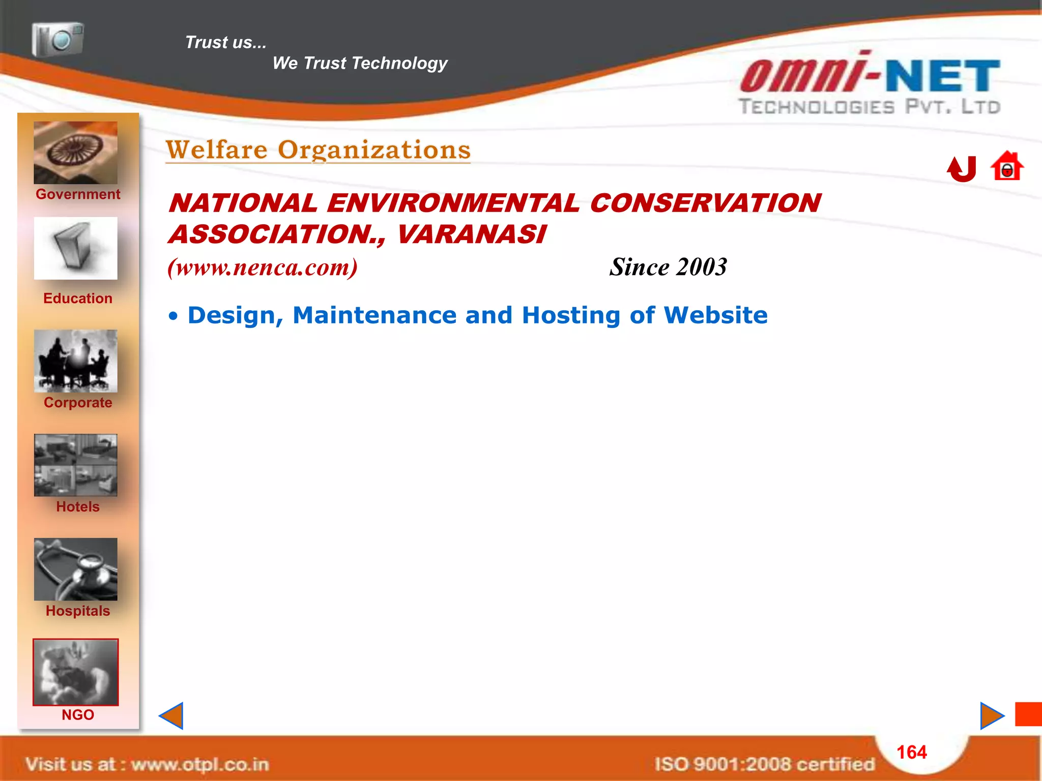 Trust us...
                            We Trust Technology




Government
             NATIONAL ENVIRONMENTAL CONSERVATION
             ASSOCIATION., VARANASI
             (www.nenca.com)                      Since 2003
Education
             • Design, Maintenance and Hosting of Website


Corporate




  Hotels




 Hospitals




   NGO

                                                               164
 