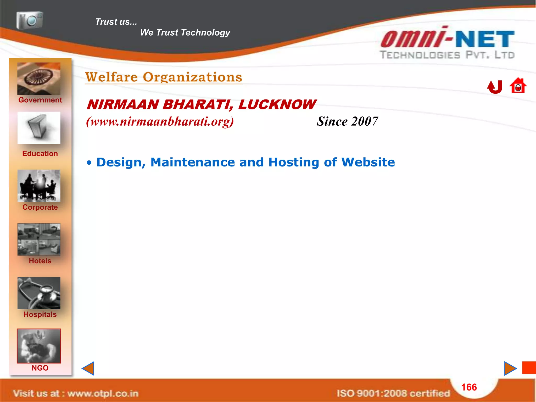 Trust us...
                            We Trust Technology




Government
             NIRMAAN BHARATI, LUCKNOW
             (www.nirmaanbharati.org)             Since 2007

Education
             • Design, Maintenance and Hosting of Website


Corporate




  Hotels




 Hospitals




   NGO

                                                               166
 