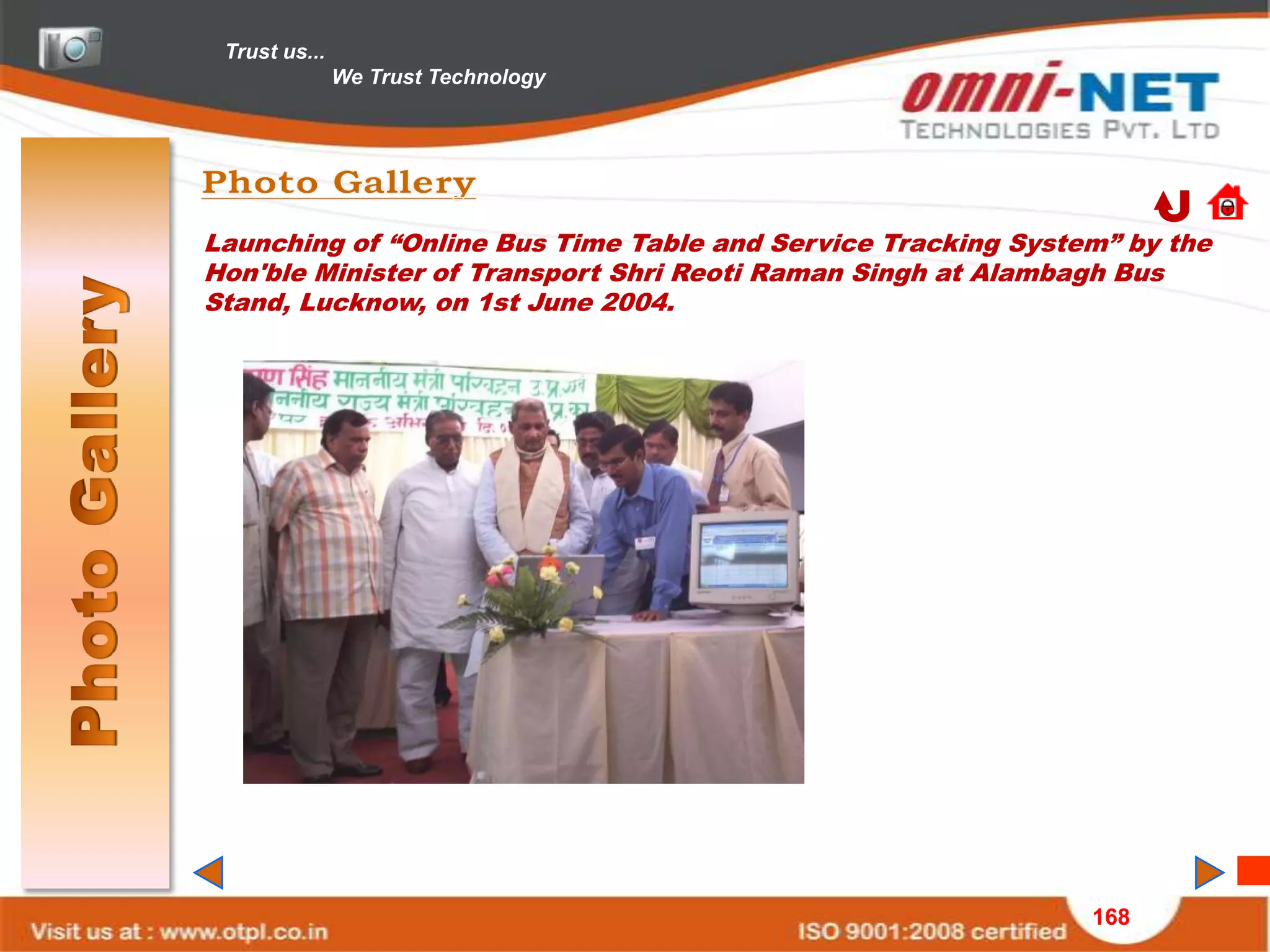 Trust us...
               We Trust Technology




Launching of “Online Bus Time Table and Service Tracking System” by the
Hon'ble Minister of Transport Shri Reoti Raman Singh at Alambagh Bus
Stand, Lucknow, on 1st June 2004.




                                                              168
 