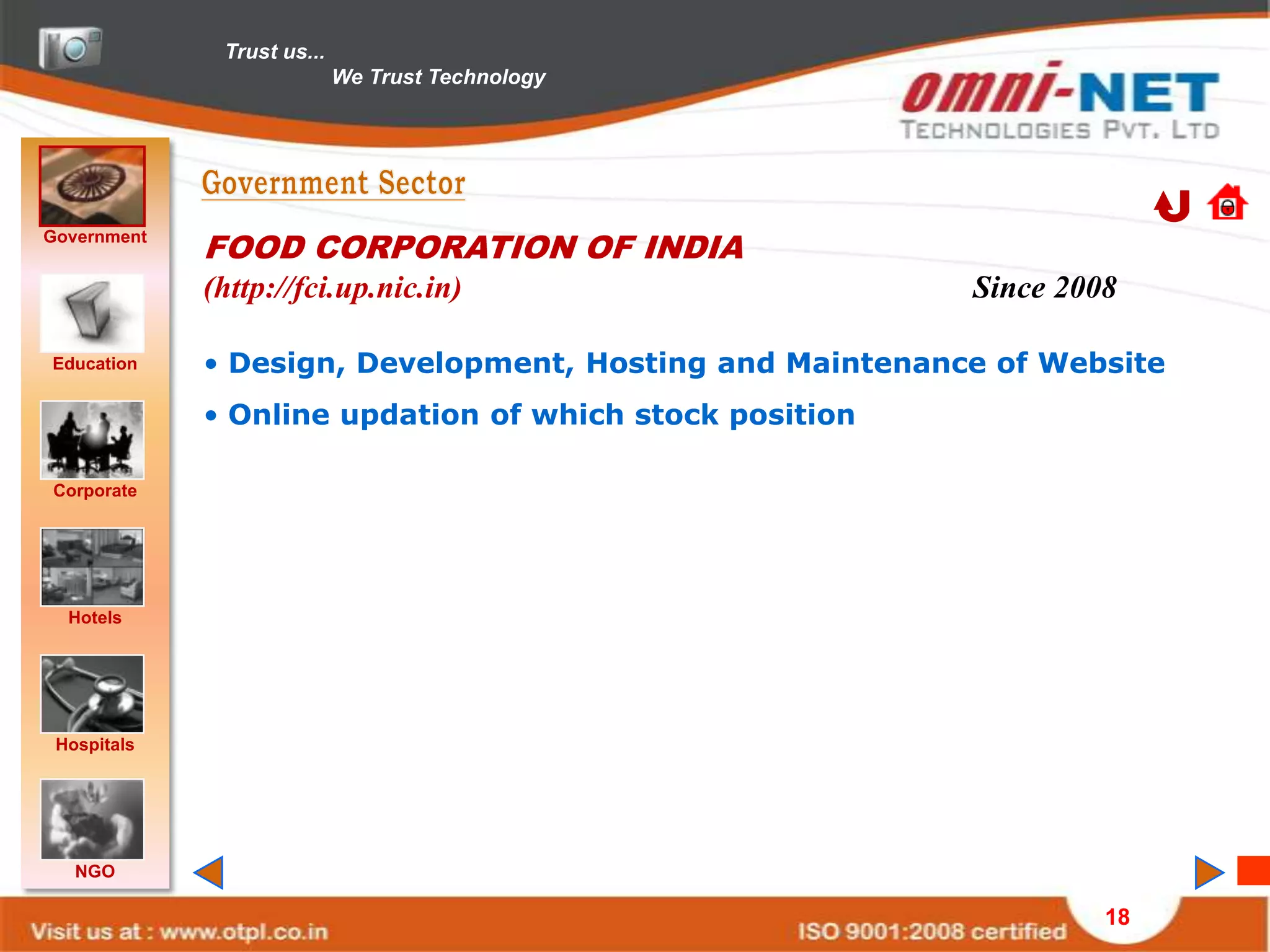 Trust us...
                            We Trust Technology




Government
             FOOD CORPORATION OF INDIA
             (http://fci.up.nic.in)                       Since 2008

Education    • Design, Development, Hosting and Maintenance of Website
             • Online updation of which stock position

Corporate




  Hotels




 Hospitals




   NGO

                                                                   18
 