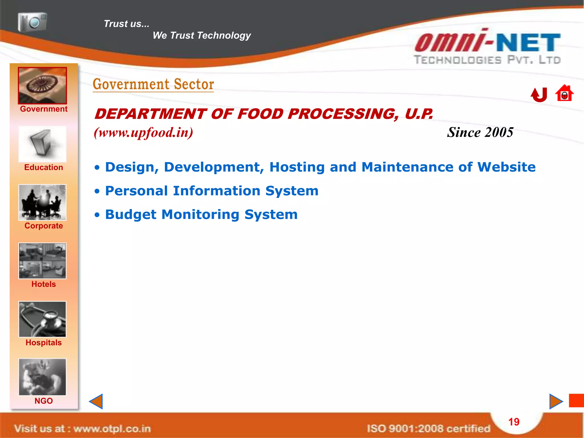 Trust us...
                            We Trust Technology




Government
             DEPARTMENT OF FOOD PROCESSING, U.P.
             (www.upfood.in)                              Since 2005

Education    • Design, Development, Hosting and Maintenance of Website
             • Personal Information System
             • Budget Monitoring System
Corporate




  Hotels




 Hospitals




   NGO

                                                                   19
 