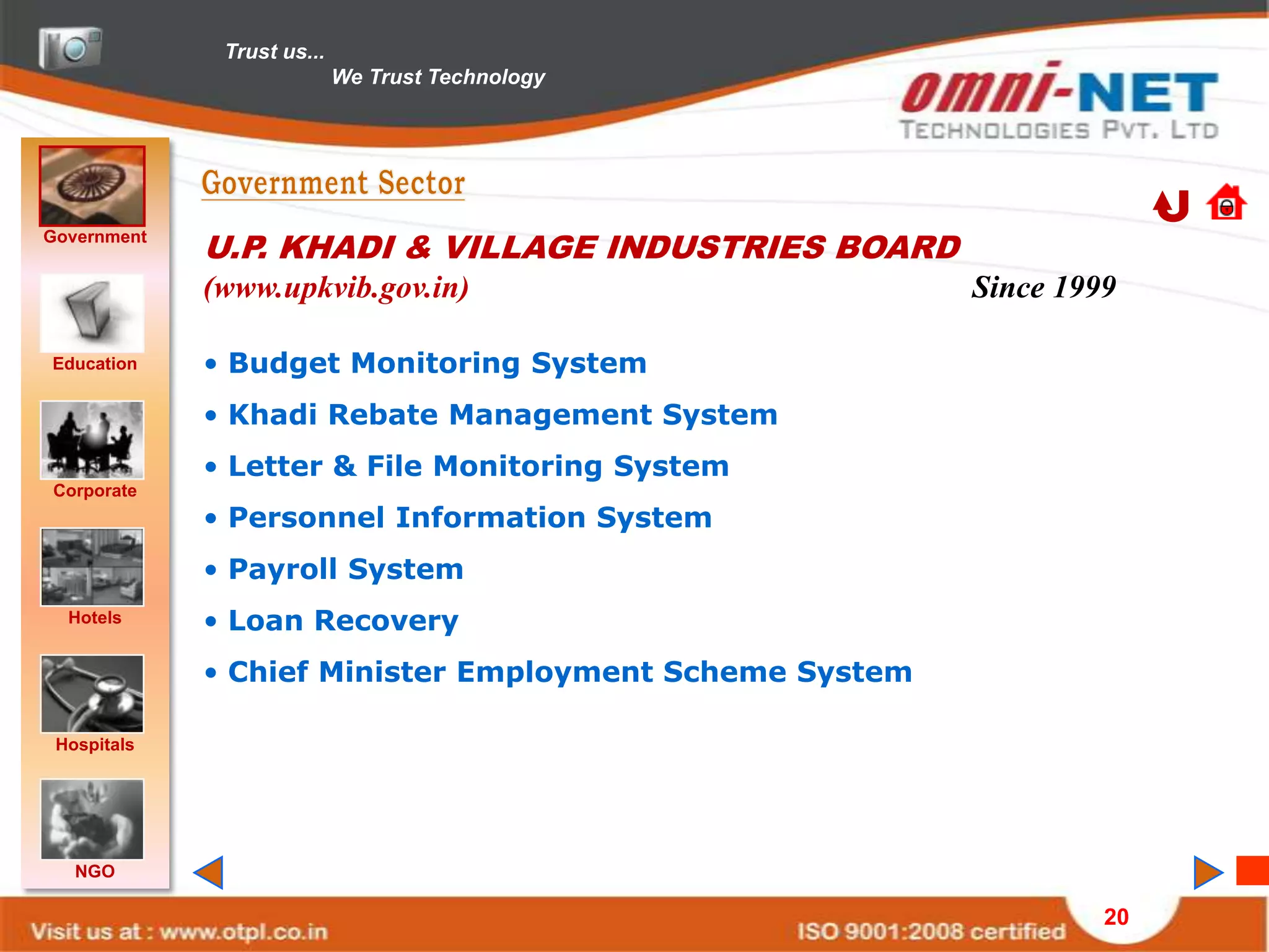 Trust us...
                            We Trust Technology




Government
             U.P. KHADI & VILLAGE INDUSTRIES BOARD
             (www.upkvib.gov.in)                         Since 1999

Education    • Budget Monitoring System
             • Khadi Rebate Management System
             • Letter & File Monitoring System
Corporate
             • Personnel Information System
             • Payroll System
  Hotels     • Loan Recovery
             • Chief Minister Employment Scheme System

 Hospitals




   NGO

                                                                  20
 