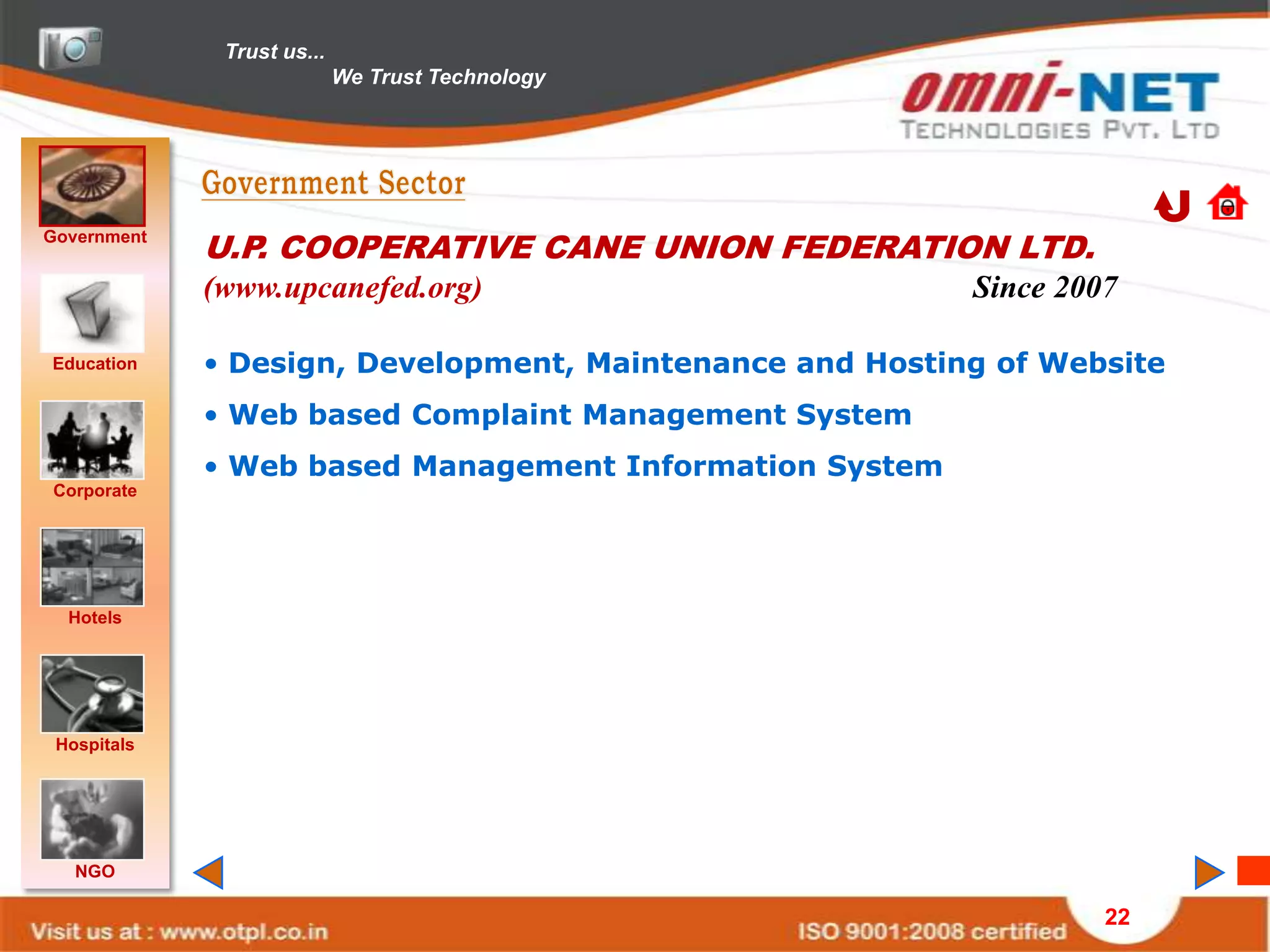 Trust us...
                            We Trust Technology




Government
             U.P. COOPERATIVE CANE UNION FEDERATION LTD.
             (www.upcanefed.org)                          Since 2007

Education    • Design, Development, Maintenance and Hosting of Website
             • Web based Complaint Management System
             • Web based Management Information System
Corporate




  Hotels




 Hospitals




   NGO

                                                                   22
 